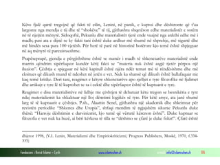 Fondacioni i Rinisë Islame — Cyrih www.islamischen.ch e-mail: info@islamischen.ch 176
Këto fjalë qartë tregojnë që fakti të cilin, Lenini, në panik, e kuptoi dhe dëshironte që t’ua
largonte nga mendja e tij dhe të “shokëve” të tij, gjithashtu shqetëson edhe materialistët e sotëm
në të njejtën mënyrë. Sidoqoftë, Pekunlu dhe materialistët tjerë ende vuajnë nga ankthi edhe më i
madh; pasi ata e dijnë se ky fakti tani është duke ardhur më shumë në shprehje, më sigurtë dhe
më bindës sesa para 100 vjetësh. Për herë të parë në historinë botërore kjo temë është shpjeguar
në aq mënyrë të parezistueshme.
Prapëseprapë, gjendja e përgjithshme është se numër i madh të shkenctarëve materialistë ende
marrin qëndrim sipërfaqsor kundër këtij fakti se ”materia nuk është asgjë tjetër përpos një
iluzion”. Çështja e spjeguar në këtë kapitull është njëra ndër temat më të rëndësishme dhe më
eksitues që dikush mund të ndeshet në jetën e vet. Nuk ka shansë që dikush është ballafaquar me
kaq temë kritike. Deri tani, reagimet e këtyre shkenctarëve apo sjelljet e tyre filozofike në fjalimet
dhe artikujt e tyre lë të kuptohet se sa i cektë dhe sipërfaqsor është të kuptuarit e tyre.
Reagimet e disa materialistëve në lidhje me çështjen të debatuar këtu tregon se besnikëria e tyre
ndaj materializmit ka shkaktuar një lloj dëmtimi logjikës së tyre. Për këtë arsye, ata janë shumë
larg të të kuptuarit e çështjes. P.sh., Alaattin Senel, gjithashtu një akademik dhe shkrimtar për
revistën periodike “Shkenca dhe Utopia”, shfaqi mendim të ngjajshëm sikurse Pekunlu duke
thënë: “Harroje dështimin e darvinizmit, kjo temë që vërtetë kërcnon është”. Duke kuptuar se
filozofia e vet nuk ka bazë, ai bëri kërkesa të tilla se “dëshmo se çfarë je duke folur!”. Çfarë është
dhjetor 1998, (V.I. Lenin, Materializmi dhe Empiriokriticizmi, Progress Publishers, Moskë, 1970, f.334-
335)
 