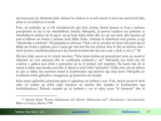 Fondacioni i Rinisë Islame — Cyrih www.islamischen.ch e-mail: info@islamischen.ch 177
më interesant, ky shkrimtar duke shkruar ka zbuluar se ai nuk mund t’a merr me mend këtë fakt,
çfarë ai e konsideron si rrezik.
P.sh., në artikullin që ai foli ekskuluzivisht për këtë çështje, Seneli pranon se bota e jashtme
perceptohet në tru si një shëmbëlltyrë (imazh). Sidoqoftë, ai paston vazhdon me pohimin se
shëmbëlltyrat ndahen në dy pjesë: ata që kanë lidhje fizike dhe ato që nuk kanë, dhe imazhet që
janë të lidhura me botën e jashtme kanë lidhje fizike. Ashtuqë të mbështesë këtë pohim, ai jep
“shembullin e telefonit”. Në përgjithsi ai shkruan: “Nuk e di se, imazhet në trurin tim kanë apo jo
lidhje me botën e jashtme, por e njejta gjë vlen kur flas me telefon. Kur të flas në telefon, nuk e
shoh fytyrën e bashkëbiseduesit por kjo bisedë konfirmohet kur më vonë e shoh sy më sy.” 28
Me këto fjalë, autori në të vërtetë mendon: “Nëse kemi dyshim në perceptimet tona, ne mund të
shikojmë në vetë materien dhe të verifikojmë realitetin e saj.” Sidoqoftë, kjo është një ide
evidente e gabuar pasi është e pamundur që ne të arrijmë vetë materien. Ne kurrë nuk do të
mund të dalim nga mendja jonë dhe të dijmë se çfarë është “përjashta”. Edhe nëse zëri në telefon
ka apo jo lidhje me materien mund të konfirmohet nga personi nga skaji tjetër. Sidoqoftë, ky
konfirmim është gjithashtu i imagjinuar, që përjetohet në mendje.
Këta njerëz gjithashtu përjetojnë gjëra të ngjajshme në ëndrrat e tyre. P.sh., Seneli mund të shoh
edhe në ëndërr që është duke biseduar në telefon dhe mandej të konfirmohet nga
bashkëbiseduesi. Pekunlu mundet që në ëndrrën e vet të ndiej veten “të kërcnuar” dhe të
28 Alaettin Senel, "Evrim Aldatmacasi mi? Devrin Aldatmacasi mi?", (Gjunjëzimi i joevolucionit),
Bilim ve Utopya, dhjetor 1998
 