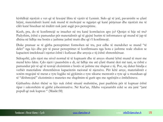 Fondacioni i Rinisë Islame — Cyrih www.islamischen.ch e-mail: info@islamischen.ch 178
këshillojë njerëzit e vet që të lexojnë libra të vjetër të Leninit. Sido që të jetë, pavarsisht se çfarë
bëjnë, materialistët kurrë nuk mund të mohojnë se ngjarjet që kanë përjetuar dhe njerëzit me të
cilët kanë biseduar në ëndërr nuk janë asgjë pos perceptime.
Kush, pra, do të konfirmojë se imazhet në tru kanë korrelacion apo jo? Qenjet si hije në tru?
Padyshim, është e pamundur për materialistët që të gjejnë burim të informatave që mund të jap të
dhëna në lidhje me botën e jashtme jashtë trurit dhe që t’i konfirmojë.
Duke pranuar se të gjitha perceptimet formohen në tru, por edhe të mendohet se mund “të
delet” nga kjo dhe për të pasur perceptimet të konfirmuara nga bota e jashtme reale zbulon se
kapaciteti intelektual i njeriut është i kufizuar dhe arsyeja e tij është shtrembëruar.
Sidoqoftë, çdo njeri me nivel normal të të kuptuarit dhe të arsyes shumë lehtë mund të merr me
mend këto fakte. Çdo njeri i paanshëm e di, në lidhje me atë çfarë thamë deri më tani, se është e
pamundur për të që të testojë ekzistimin e botës së jashme me shqisat e tij. Por, siç duket bindja e
verbër materialiste shtrembëron kapacitetin racional të njerzëve. Për këtë arsye, materialistët e
sotëm tregojnë të metat e tyre logjike në gjykimin e tyre sikurse mentorët e tyre që u munduan që
të “dëshmojnë” ekzistimin e materies me shqelmim të gurit apo me ngrënjën e ëmbëlsirave.
Gjithashtu duhet thënë se kjo nuk është situatë mahnitëse, pasi paaftësia për të kuptuar është
tipar i zakonshëm të gjithë jobesimtarëve. Në Kur’an, Allahu veçanarisht cekë se ata janë “janë
popull që nuk kupton “ (Maide:58)
 