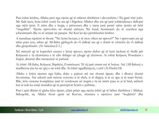 Fondacioni i Rinisë Islame — Cyrih www.islamischen.ch e-mail: info@islamischen.ch 18
Pasi është kështu, Allahu pret nga njeriu që të mbetet shërbëtor i devotshëm i Tij gjatë tërë jetës.
Me fjalë tjera, bota është vend, ku ata që i frigohen Allahut dhe ata që janë jofalenderues dallojnë
nga njëri tjetri. E mira dhe e keqja, e përsosura dhe e meta janë pranë njëra tjetrës në këtë
“rregullim”. Njeriu sprovohet në shumë mënyra. Në fund, besimtarët do të veçohen nga
jobesimtarët dhe to të arrijnë në parajsë. Në Kur’an kjo përshkruhet kështu:
A menduan njerëzit të thonë: "Ne kemi besuar, e të mos vihen në sprovë?" Ne i sprovuam ata që
ishin para tyre, ashtu që All-llahu gjithqysh do t'i dallojë ata që e thanë të vërtetën do t'i dallojë
dhe gënjeshtarët. (Al Ankebut:2-3 )
Në mënyrë që të kuptohet esenca e kësaj sprove, njeriu duhet që të ketë njohuri të thellë për
Krijuesin e tij ekzistenca e të cilit shfaqet në çdogjë që ekziston. Ai është Krijuesi, Poseduesi i
fuqisë, diturisë dhe mençurisë së pafund.
Ai është All-llahu, Krijuesi, Shpikësi, Formësuesi. Të tij janë emrat më të bukur. Atë (All-llahun) e
madhëron çka ka në qiej e në tokë dhe Ai është ngadhënjyesi, i urti! (Al Hashr:24)
Allahu e krijoi njeriun nga balta, duke e pajisur atë me shumë tipare, dhe i dhuroi shumë
favorizime. Atë askush nuk mëson vetvetiu si të sheh, si të dëgjoj, si të ec apo si të marr frymë.
Bile, këto sisteme komplekse janë të vendosura në trupin e tij në mitër para se ai të lind, atëherë
kur ai nuk ka asnjë mundësi që të percepton botën e jashtme.
Pasi i janë dhënë të gjitha këto tipare, çfarë pritet nga njeriu është që të bëhet shërbëtor i Allahut.
Sidoqoftë, siç Allahu thotë qartë në Kur’an, shumica e njerëzve janë “keqbërës’ dhe
 