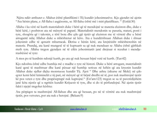 Fondacioni i Rinisë Islame — Cyrih www.islamischen.ch e-mail: info@islamischen.ch 180
Njëra ndër atributet e Allahut është planifikimi i Tij kundër jobesimtarëve. Kjo gjendet në ajetin
“Ata bënin plane, e All-llahu i asgjësonte, se All-llahu është më i miri planifikues. “ (Enfal:30)
Allahu i ka vërë në kurth materialistët duke i bërë që të mendojnë se materia ekziston dhe, duke e
bërë këtë, i poshtron ata në mënyrë të paparë. Materialistët mendonin se pasuria, statusi, posti i
tyre, shoqëria që i takonin, e tërë bota dhe çdo gjë tjetër që ekziston me të vërtetë dhe u bënë
arrogantë ndaj Allahut duke u mbështetur në këto. Ata e kundërshtuan Allahun duke i shtuar
jobesimit edhe të qenurit mburracak. Derisa e bënin këtë, ata krejtësisht mbështeteshin në
materie. Prandaj, ata kanë mungesë të të kuptuarit sa që nuk menduan se Allahu është gjithkah
rreth tyre. Allahu tregon gjendjen në të cilën jobesimtarët janë drejtuar si rezultat i mendje-
trashësisë së tyre:
A mos po të kurdisin ndonjë kurth, po ata që nuk besuan bijnë vetë në kurth. (Tur:42)
Kjo ndoshta është edhe humbja më e madhe e tyre në histori. Duke u bërë arrogant, materialistët
kanë qenë të mashtruar dhe kanë pësuar një humbje serioze në luftën që ata kryenin kundër
Allahut duke sjellur diçka monstuoze kundër Tij. Ajeti “ Dhe ashtu (sikurse në Mekë) në çdo
qytet kemi bërë kriminelët e tij pari, në mënyrë që të bëjnë dredhi në të, por nuk mashtrojnë tjetër
kë pos veten e tyre dhe prapëseprapë nuk kuptojnë.“ (En’am:123) tregon se sa të pavetëdijshëm
janë këta njerëz që u ngritën kundër Krijuesit të tyre, dhe si do të përfundojnë. Në ajetin tjetër
fakti i njejtë tregohet kështu:
Ata përpiqen ta mashtrojnë All-llahun dhe ata që besuan, po në të vërtëtë ata nuk mashtrojnë
tjetër, pos vetvetes, por ata nuk e hetojnë. (Bekare:9)
 