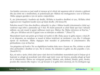 Fondacioni i Rinisë Islame — Cyrih www.islamischen.ch e-mail: info@islamischen.ch 182
Ata bindën veteveten se janë mjaft të mençur që të ofrojë një argument mbi të vërtetën e gjithsisë
dhe çka është më e rëndësishme, të polemizojnë për Allahun me intelegjencën e tyre të kufizuar.
Allahu spjegon gjendjen e tyre në ajetin e mëposhtëm:
E, ata (jobesimtarët) i kurdisën një dredhi, All-llahu iu kundëvu dredhisë së tyre, All-llahu është
asgjësuesi më i fuqishëm kundër atyre që bëjnë dredhi. (Ali Imran:54)
Ndoshta mund t’i iket disa dredhive; sidoqoftë, ky plan i Allahut kundër jobesimtarëve është aq i
vendosur saqë është e pamundur që t’i iket. Pa marrë parasysh se çfarë bëjnë apo kujt i këkojnë
ndihmë, ata nuk mund të gjejnë ndihmues tjetër pos Allahut. Siç Allahu informon në Kur’an, “
...dhe pos All-llahut nuk do t'i gjejnë vetes as mbrojtës as ndihmës. “ (Nisa:173)
Materialistët kurrë nuk pritën që të bijnë në kurthë të tillë. Duke pasur të gjitha mjetet e shek.20-
të në disponim, ata menduan se mund të bëhen kokëfortë në mohimin e tyre dhe t’i tërheqin
njerzit në mosbesim. Allahu shpjegon këtë mendësi të përhershme të jobesimtarëve dhe
përfundimin e tyre në Kur’an:
Ata përgatiten një kurth e Ne ua shpërblyem kurthin duke mos e hetuar ata. Pra, vështro se çfarë
ishte përfundimi i dredhisë së tyre. Në të vërtetë, Ne zhdukëm të gjithë ata dhe popullin e tyre.
(Neml:50-51)
Kjo, në anën e tjetër, është çfarë ajetet vijnë deri tek konkludimi: materialistët janë të krijuar që të
kuptojnë se çdogjë që posedojnë nuk është asgjë tjetër veçse një iluzion, prandaj çdogjë që kanë
do të shkatërrohet. Derisa ata vëzhgojnë pasuritë, fabrikat, arin, dollarët, fëmijët, gratë, shokët,
pozitën dhe statusin dhe trupin e vet, që besojnë se të gjitha këto ekzistojë, do t’iu rrëshqasin nga
 
