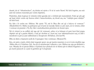 Fondacioni i Rinisë Islame — Cyrih www.islamischen.ch e-mail: info@islamischen.ch 183
duartë, do të “shkatërrohen”, siç thuhet në ajetin e 51-të të surës Neml. Në këtë kuptim, ata nuk
janë më entitete materiale por vetëm shpirtëra.
Padyshim, duke kuptuar të vërtetën është gjendja më e vështirë për materialistët. Fakti që çdo gjë
që kanë është vetëm një iluzion është i barasvlershëm, siç thonë ata, me “vdekjën para vdekjes”
në këtë botë.
Ky fakt i lë vetëm me Allahun. Me ajetin “Ti, më le Mua dhe atë që e krijova të vetmuar.”
(Mudeththir:11) Allahu na përkujton që të kemi në mendje faktin se çdo njeri, në të vërtetë, është
i vetmuar në praninë e Tij. Ky fakt i mrekullueshëm përsëritet në shumë ajete
Në të vërtetë ju na erdhët një nga një (të vetmuar), ashtu si ju krijuam së pari; keni lënë prapa
shpinës atë që u patëm dhënë, e nuk po shohim se i keni me vete ndërmjetësuesit tuaj, të cilët i
mendonit se për ju janë ndihmëtarë (i shoqëronit All-llahut). (En’am:94)
Dhe në ditën e kijametit secili do t'i paraqitet Atij i vetëmuar. (Merjem:95)
Kjo, në anën e tjetër, është çfarë tregojnë ajetet: ata që marrin materien si zot të tyrin rrjedhin nga
Allahu dhe të t’i kthehen Atij. Ata do të nënshtrojnë vullnetin e tyre Allahut me apo pa dëshirën e
tyre. Mandej do të presin Ditën e Gjykimit kur çdokush do të thirret për të dhënë llogarinë e vet,
pa marrë parasysh se a janë të gatshëm që t’a kuptojnë.
 