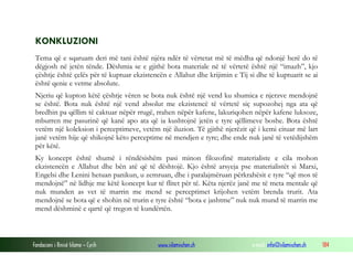 Fondacioni i Rinisë Islame — Cyrih www.islamischen.ch e-mail: info@islamischen.ch 184
KONKLUZIONI
Tema që e sqaruam deri më tani është njëra ndër të vërtetat më të mëdha që ndonjë herë do të
dëgjosh në jetën tënde. Dëshmia se e gjithë bota materiale në të vërtetë është një “imazh”, kjo
çështje është çelës për të kuptuar ekzistencën e Allahut dhe krijimin e Tij si dhe të kuptuarit se ai
është qenie e vetme absolute.
Njeriu që kupton këtë çështje vëren se bota nuk është një vend ku shumica e njerzve mendojnë
se është. Bota nuk është një vend absolut me ekzistencë të vërtetë siç supozohej nga ata që
bredhin pa qëllim të caktuar nëpër rrugë, rrahen nëpër kafene, lakuriqohen nëpër kafene luksoze,
mburren me pasurinë që kanë apo ata që ia kushtojnë jetën e tyre qëllimeve boshe. Bota është
vetëm një koleksion i perceptimeve, vetëm një iluzion. Të gjithë njerëzit që i kemi cituar më lart
janë vetëm hije që shikojnë këto perceptime në mendjen e tyre; dhe ende nuk janë të vetëdijshëm
për këtë.
Ky koncept është shumë i rëndësishëm pasi minon filozofinë materialiste e cila mohon
ekzistencën e Allahut dhe bën atë që të dështojë. Kjo është arsyeja pse materialistët si Marxi,
Engelsi dhe Lenini hetuan panikun, u zemruan, dhe i paralajmëruan përkrahësit e tyre “që mos të
mendojnë” në lidhje me këtë koncept kur të flitet për të. Këta njerëz janë me të meta mentale që
nuk munden as vet të marrin me mend se perceptimet krijohen vetëm brenda trurit. Ata
mendojnë se bota që e shohin në trurin e tyre është “bota e jashtme” nuk nuk mund të marrin me
mend dëshminë e qartë që tregon të kundërtën.
 