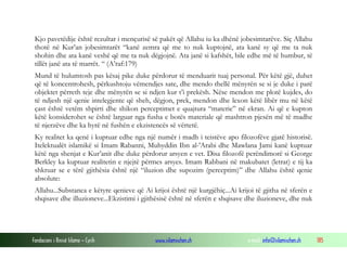 Fondacioni i Rinisë Islame — Cyrih www.islamischen.ch e-mail: info@islamischen.ch 185
Kjo pavetëdije është rezultar i mençurisë së pakët që Allahu iu ka dhënë jobesimtarëve. Siç Allahu
thotë në Kur’an jobesimtarët “kanë zemra që me to nuk kuptojnë, ata kanë sy që me ta nuk
shohin dhe ata kanë veshë që me ta nuk dëgjojnë. Ata janë si kafshët, bile edhe më të humbur, të
tillët janë ata të marrët. “ (A’raf:179)
Mund të hulumtosh pas kësaj pike duke përdorur të menduarit tuaj personal. Për këtë gjë, duhet
që të koncentrohesh, përkushtoju vëmendjes sate, dhe mendo thellë mënyrën se si je duke i parë
objektet përreth teje dhe mënyrën se si ndjen kur t’i prekësh. Nëse mendon me plotë kujdes, do
të ndjesh një qenie intelegjente që sheh, dëgjon, prek, mendon dhe lexon këtë libër mu në këtë
çast është vetëm shpirti dhe shikon perceptimet e quajtura “materie” në ekran. Ai që e kupton
këtë konsiderohet se është larguar nga fusha e botës materiale që mashtron pjesën më të madhe
të njerzëve dhe ka hyrë në fushën e ekzistencës së vërtetë.
Ky realitet ka qenë i kuptuar edhe nga një numër i madh i teistëve apo filozofëve gjatë historisë.
Itelektualët islamikë si Imam Rabanni, Muhyddin Ibn al-'Arabi dhe Mawlana Jami kanë kuptuar
këtë nga shenjat e Kur’anit dhe duke përdorur arsyen e vet. Disa filozofë perëndimorë si George
Berkley ka kuptuar realitetin e njejtë përmes arsyes. Imam Rabbani në makubatet (letrat) e tij ka
shkruar se e tërë gjithësia është një “iluzion dhe supozim (perceptim)” dhe Allahu është qenie
absolute:
Allahu...Substanca e këtyre qenieve që Ai krijoi është një kurgjëhiç...Ai krijoi të gjitha në sferën e
shqisave dhe illuzioneve...Ekzistimi i gjithësisë është në sferën e shqisave dhe iluzioneve, dhe nuk
 