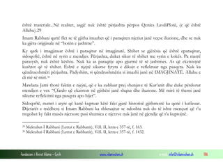 Fondacioni i Rinisë Islame — Cyrih www.islamischen.ch e-mail: info@islamischen.ch 186
është materiale...Në realitet, asgjë nuk është përjashta përpos Qenies LavdiPlotë, (e që është
Allahu).29
Imam Rabbani qartë flet se të gjitha imazhet që i paraqiten njeriut janë veçse iluzione, dhe se nuk
ka gjëra origjinale në “botën e jashtme”.
Ky qark i imagjinuar është i paraqitur në imagjinatë. Shihet se gjërësia që është eparaqitur,
sidoqoftë, është në syrin e mendjes. Përjashta, duket sikur të shihet me syrin e kokës. Pa marrë
parasysh, nuk është kështu. Nuk ka as paraqitje apo gjurmë të së jashtmes. As që ekzistojnë
kushtet që të shihet. Është e njejtë sikurse fytyra e dikujt e reflektuar nga pasqyra. Nuk ka
qëndrueshmëri përjashta. Padyshim, si qëndrushmëria si imazhi janë në IMAGJINATË. Allahu e
di më së miri.30
Mawlana Jami thotë faktin e njejtë, që e ka zubluar prej shenjave të Kur’anit dhe duke përdorur
mendjen e vet: “Çfardo që ekziston në gjithësi janë shqisa dhe iluzione. Më mirë të themi janë
sikurse reflektimi nga pasqyra apo hijet”.
Sidoqoftë, numri i atyre që kanë kuptuar këtë fakt gjatë historisë gjithmonë ka qenë i kufizuar.
Dijetarët e mëdhenj si Imam Rabbani ka shkruajtur se ndoshta nuk do të ishte mençuri që t’u
tregohet ky fakt masës njerzore pasi shumica e njerzve nuk janë në gjendje që t’a kuptojnë.
29 Mektubat-İ Rabbani (Letrat e Rabbanit), Vëll. II, letra e 357-të, f. 163.
30 Mektubat-İ Rabbani (Letrat e Rabbanit), Vëll. II, letra e 357-të, f. 1432.
 