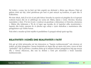 Fondacioni i Rinisë Islame — Cyrih www.islamischen.ch e-mail: info@islamischen.ch 187
Në kohën e sotme, kjo ka bërë një fakt empirik me dëshmitë e dhëna nga shkenca. Fakti që
gjithsia është një hije, është përshkruar për herë të parë mënyrë aq konkrete, të qartë dhe të
hollësishme.
Për këtë shkak, shek.21-të do të jetë pikë kthese historike ku njerëzit në përgjithsi do të kuptojnë
realitetin hyjnor dhe do të udhëheqet me turma tek Allahu, Qenia e vetme Absolute. Kredoja
materialiste e shek. 19-të do të jetë e vendoset në grumbujt e mbeturinave të historisë, ekzistenca
e Allahut dhe krijimtaria e Tij do të kapet nga mendja, do të kuptohet edhe mosekzistimi i
hapsirës dhe kohës, njerzimi do të çlirohet nga velloja e vjetër shekullore e mashtrimeve dhe
paragjykimeve që i kishte hutuar.
Nuk është e mundur që këtë rrjedhë të pandalshme t’a pengojë ndonjë qenie nga hija.
RELATIVITETI I KOHËS DHE REALITIVITETI I FATIT
Çdo gjë që është përmendur më lart demostron se “hapsira tredimensionale” nuk ekziston në
realitet, që është paragjykim i bazuar krejtësisht në shqisa dhe që njeriu tërë jetën e jeton në këtë
“pafundësi”. Që të pohohet e kundërta duhet që të mbajmë besimet paragjykuese larg nga arsyeja
dhe e vërteta shkencore, dhe nuk ka dëshmi e fortë për ekzistimin e botës materiale
tredimensionale.
 