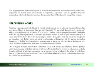 Fondacioni i Rinisë Islame — Cyrih www.islamischen.ch e-mail: info@islamischen.ch 188
Kjo përgënjeshtron supozimin kryesor të filozofisë materialiste që nënvizon teorinë e evolucionit,
supozimin se materia është absolute dhe e përjetshme. Supozimi i dytë ku qëndron filozofia
materialiste është se koha është absolute dhe e përhershme. Edhe ky është paragjykim si i pari.
PERCEPTIMI I KOHËS
Çfarë ne e perceptojmë si kohë, në të vërtetë, është metoda me të cilën një moment krahasohet
me tjetrin. Mund të shpjegojmë këtë me një shembull. Për shembull, kur një njeri e godet një
objekt, ai e dëgjon një zë të caktuar. Kur të godet objektin e njejtë pas pesë minutash, ai dëgjon
tjetër zë. Ky person percepton se ka qenë një interval në mes të zërit të parë dhe të dytit që ai e
quan inteval “i kohës”. Sidoqoftë kur ai dëgjon zërin e dytë, zëri i parë më nuk është imagjinatë
në mendjen e tij. Është vetëm një pjesë e informatës në kujtesën e tij. Ky person formulon
konceptin e “kohës” me krahasimin e momentit që ai jeton me atë çfarë ka në kujtesën e vet.
Nëse nuk bëhet ky krahasim, nuk do të ekzistonte koncepti i kohës.
Në të njejtën mënyrë, personi bën krahasimin kur e sheh dikend duke hyrë në dhomë përmes
derës duke ndenjur në kolltuk në mes të dhomës. Në kohën kur ky person rri ndenjur në kolltuk,
imazhet që kanë të bëjnë me momentin kur ai hap derën, hyn në dhomë, dhe ulja e tij në kolltuk
janë të përpiluar si informata në tru. Perceptimi i kohës ndodh kur dikush krahason njeriun e ulur
në kolltuk me ato informata.
 