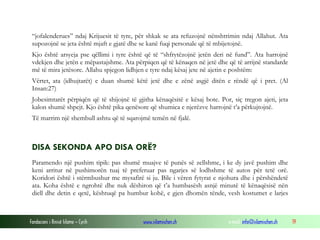 Fondacioni i Rinisë Islame — Cyrih www.islamischen.ch e-mail: info@islamischen.ch 19
“jofalenderues” ndaj Krijuesit të tyre, për shkak se ata refuzojnë nënshtrimin ndaj Allahut. Ata
supozojnë se jeta është mjaft e gjatë dhe se kanë fuqi personale që të mbijetojnë.
Kjo është arsyeja pse qëllimi i tyre është që të “shfrytëzojnë jetën deri në fund”. Ata harrojnë
vdekjen dhe jetën e mëpastajshme. Ata përpiqen që të kënaqen në jetë dhe që të arrijnë standarde
më të mira jetësore. Allahu spjegon lidhjen e tyre ndaj kësaj jete në ajetin e poshtëm:
Vërtet, ata (idhujtarët) e duan shumë këtë jetë dhe e zënë asgjë ditën e rëndë që i pret. (Al
Insan:27)
Jobesimtarët përpiqën që të shijojnë të gjitha kënaqësitë e kësaj bote. Por, siç tregon ajeti, jeta
kalon shumë shpejt. Kjo është pika qenësore që shumica e njerëzve harrojnë t’a përkujtojnë.
Të marrim një shembull ashtu që të sqarojmë temën në fjalë.
DISA SEKONDA APO DISA ORË?
Paramendo një pushim tipik: pas shumë muajve të punës së zellshme, i ke dy javë pushim dhe
keni arritur në pushimorën tuaj të preferuar pas ngarjes së lodhshme të autos për tetë orë.
Koridori është i stërmbushur me mysafirë si ju. Bile i vëren fytyrat e njohura dhe i përshëndetë
ata. Koha është e ngrohtë dhe nuk dëshiron që t’a humbasësh asnjë minutë të kënaqësisë nën
diell dhe detin e qetë, kështuqë pa humbur kohë, e gjen dhomën tënde, vesh kostumet e larjes
 