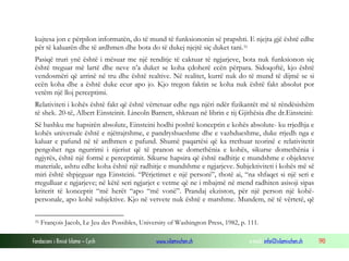 Fondacioni i Rinisë Islame — Cyrih www.islamischen.ch e-mail: info@islamischen.ch 190
kujtesa jon e përpilon informatën, do të mund të funksiononin së prapshti. E njejta gjë është edhe
për të kaluarën dhe të ardhmen dhe bota do të dukej njejtë siç duket tani.31
Pasiqë truri ynë është i mësuar me një renditje të caktuar të ngjarjeve, bota nuk funksionon siç
është treguar më lartë dhe neve n’a duket se koha çdoherë ecën përpara. Sidoqoftë, kjo është
vendosmëri që arrinë në tru dhe është realtive. Në realitet, kurrë nuk do të mund të dijmë se si
ecën koha dhe a është duke ecur apo jo. Kjo tregon faktin se koha nuk është fakt absolut por
vetëm një lloj perceptimi.
Relativiteti i kohës është fakt që është vërtetuar edhe nga njëri ndër fizikantët më të rëndësishëm
të shek. 20-të, Albert Einsteinit. Lincoln Barnett, shkruan në librin e tij Gjithësia dhe dr.Einsteini:
Së bashku me hapsirën absolute, Einsteini hodhi poshtë konceptin e kohës absolute- ku rrjedhja e
kohës universale është e njëtrajtshme, e pandryshueshme dhe e vazhdueshme, duke rrjedh nga e
kaluar e pafund në të ardhmen e pafund. Shumë paqartësi që ka rrethuar teorinë e relativitetit
pengohet nga ngurrimi i njeriut që të pranon se domethënia e kohës, sikurse domethënia i
ngjyrës, është një formë e perceptimit. Sikurse hapsira që është radhitje e mundshme e objekteve
materiale, ashtu edhe koha është një radhitje e mundshme e ngjarjeve. Subjektiviteti i kohës më së
miri është shpjeguar nga Einsteini. “Përjetimet e një personi”, thotë ai, “na shfaqet si një seri e
rregulluar e ngjarjeve; në këtë seri ngjarjet e vetme që ne i mbajmë në mend radhiten asisoji sipas
kriterit të konceptit “më herët “apo “më vonë”. Prandaj ekziston, për një person një kohë-
personale, apo kohë subjektive. Kjo në vetvete nuk është e matshme. Mundem, në të vërtetë, që
31 François Jacob, Le Jeu des Possibles, University of Washington Press, 1982, p. 111.
 