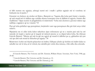 Fondacioni i Rinisë Islame — Cyrih www.islamischen.ch e-mail: info@islamischen.ch 191
të lidh numrat me ngjarjet, ashtuqë numri më i madh i përket ngjarjës më të vonshme në
krahasim me të parën.32
Einsteini vet theksoi, siç citohet në librin e Barnettit se: “hapsira dhe koha janë formë e intuitës,
që nuk mund më të ndahen nga vetëdija sikurse konceptet tona të dallimit të ngjyrës, formës dhe
madhësisë.” Sipas teorisë së përgjithshme të relativitetit: “koha nuk ekziston e pavarur ndaras nga
radhitja e ngjarjeve që ne i masim.”33
Pasi që koha përbëhet nga perceptimet, krejtësisht varet nga perceptuesi dhe për këtë arsye është
relative.
Shpejtësia me të cilën koha kalon ndryshon sipas referencave që ne e masim pasi nuk ka orë
natyrale në trupin e njeriut që të tregojë në mënyrë precize se sa shpejt kalon koha. Siç shkruan
Lincoln Barnett: “Sikurse që nuk ka gjë me ngjyrë që mund të dallohet pa sy, gjithashtu një çast
orë apo ditë nuk mund të shënohet pa ngjarje.”34
Relativiteti i kohës më thjesht përjetohet në ëndrra. Edhepse çfardo që shohim në ëndërr duket se
ndodhë me orë të tëra, në të vërtetë, kjo ndodhë për vetëm disa minuta, e bile edhe disa sekonda.
32 Lincoln Barnett, The Universe and Dr. Einstein, William Sloane Associate, New York, 1948, pp.
39-40.
33 Lincoln Barnett, The Universe and Dr. Einstein, p. 12.
34 Lincoln Barnett, The Universe and Dr. Einstein, p. 40.
 