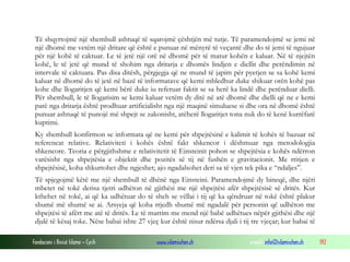 Fondacioni i Rinisë Islame — Cyrih www.islamischen.ch e-mail: info@islamischen.ch 192
Të shqyrtojmë një shembull ashtuqë të sqarojmë çështjën më tutje. Të paramendojmë se jemi në
një dhomë me vetëm një dritare që është e punuar në mënyrë të veçantë dhe do të jemi të ngujuar
për një kohë të caktuar. Le të jetë një orë në dhomë për të matur kohën e kaluar. Në të njejtën
kohë, le të jetë që mund të shohim nga dritarja e dhomës lindjen e diellit dhe perëndimin në
intervale të caktuara. Pas disa ditësh, përgjegja që ne mund të japim për pyetjen se sa kohë kemi
kaluar në dhomë do të jetë në bazë të informatave që kemi mbledhur duke shikuar orën kohë pas
kohe dhe llogaritjen që kemi bërë duke iu referuar faktit se sa herë ka lindë dhe perënduar dielli.
Për shembull, le të llogarisim se kemi kaluar vetëm dy ditë në atë dhomë dhe dielli që ne e kemi
parë nga dritarja është prodhuar artificialisht nga një maqinë simuluese si dhe ora në dhomë është
punuar ashtuqë të punojë më shpejt se zakonisht, atëherë llogaritjet tona nuk do të kenë kurrëfarë
kuptimi.
Ky shembull konfirmon se informata që ne kemi për shpejtësinë e kalimit të kohës të bazuar në
referencat relative. Relativiteti i kohës është fakt shkencor i dëshmuar nga metodologjia
shkencore. Teoria e përgjithshme e relativitetit të Einsteinit pohon se shpejtësia e kohës ndërron
varësisht nga shpejtësia e objektit dhe pozitës së tij në fushën e gravitacionit. Me rritjen e
shpejtësisë, koha shkurtohet dhe ngjeshet; ajo ngadalsohet deri sa të vjen tek pika e “ndaljes”.
Të spjegojmë këtë me një shembull të dhënë nga Einsteini. Paramendojmë dy bineqë, dhe njëri
mbetet në tokë derisa tjetri udhëton në gjithësi me një shpejtësi afër shpejtësisë së dritës. Kur
kthehet në tokë, ai që ka udhëtuar do të sheh se vëllai i tij që ka qëndruar në tokë është plakur
shumë më shumë se ai. Arsyeja që koha rrjedh shumë më ngadalë për personin që udhëton me
shpejtësi të afërt me atë të dritës. Le të marrim me mend një babë udhëtues nëpër gjithësi dhe një
djalë të kësaj toke. Nëse babai ishte 27 vjeç kur është nisur ndërsa djali i tij tre vjeçar; kur babai të
 
