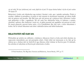 Fondacioni i Rinisë Islame — Cyrih www.islamischen.ch e-mail: info@islamischen.ch 193
vie në tokë 30 vjet (tokësore) më vonë, djali do të jetë 33 vjeçar derisa babai i tij do të jetë vetëm
30 vjeçar.35
Relativiteti i kohës nuk shkaktohet nga nxitimi i frenimi i orës, apo i spiralës mekanike. Është si
rezultat i dallimit të periudhave të punës të tërë sistemit të ekzistencës materiale, që shkon thellë
deri në grimcat sub-atomike. Me fjalë tjera, për një person që e përjeton këtë, shkurtimi i kohës
nuk përjetohet si film i ngadalsuar. Në ato raste kur shkurtohet koha, të rrahurat e zemrës,
shumimi i qelizave dhe funksioni i trurit etj., të gjitha punojnë më ngadalëse tek personi në tokë.
Pa marrë parasysh, personi kalon jetën e tij të përditshme dhe fare nuk e vëren shkurtimin e
kohës. Në të vërtetë shkurtimi nuk është i dukshëm derisa nuk bëhët krahasimi.
RELATIVITETI NË KUR’AN
Përfundimi që arritëm me ndihmën e zbulimeve shkencore thotë se koha nuk është absolute siç
supozonin materialistët, por një perceptim relativ. Çfarë është më interesante se ky fakt që ka
mbetur pa u zbuluar deri në shek.20-të nga shkenca, është zbuluar në Kur’an para 14 shekujsh.
Ka referime të ndryshme në Kur’an për relativitetin e kohës.
35 Paul Strathern, The Big Idea: Einstein and Relativity, Arrow Books, 1997, p. 57.
 