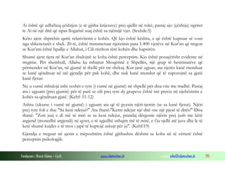 Fondacioni i Rinisë Islame — Cyrih www.islamischen.ch e-mail: info@islamischen.ch 195
Ai është që udhëheq çështjen (e të gjitha krijesave) prej qiellit në tokë, pastaj ajo (çështja) ngritet
te Ai në një ditë që sipas llogarisë suaj është sa njëmijë vjet. (Sexhde:5)
Këto ajete shprehin qartë relativitetin e kohës. Që kjo është kështu, e që është kuptuar së voni
nga shkenctarët e shek. 20-të, është transmetuar njerzimit para 1.400 vjetëve në Kur’an që tregon
se Kur’ani është hpallje e Allahut, i Cili rrethon tërë kohën dhe hapsirën.
Shumë ajete tjera në Kur’an zbulojnë se koha është perceptim. Kjo është posaçërisht evidente në
tregime. Për shembull, Allahu ka mbajtur Shoqërinë e Shpellës, një grup të besimtarëve që
përmendet në Kur’an, në gjumë të thellë për tre shekuj. Kur janë zgjuar, ata njerëz kanë menduar
se kanë qëndruar në atë gjendje për pak kohë, dhe nuk kanë mundur që të supozojnë sa gjatë
kanë fjetur:
Ne u vumë mbulojë mbi veshët e tyre (i vumë në gjumë) në shpellë për disa vite me rradhë. Pastaj
ata i zgjuam (prej gjumit) për të parë se cili prej tyre dy grupeve është më preciz në njehësimin e
kohës sa qëndruan gjatë. (Kehf: 11-12)
Ashtu (sikurse i vumë në gjumë) i zgjuam ata që të pyesin njëri-tjetrin (se sa kanë fjetur). Njëri
prej tyre foli e tha: "Sa keni ndejur?" Ata thanë:"Kemi ndejur një ditë ose një pjesë të ditës!" Disa
thanë: "Zoti juaj e di më së miri se sa keni ndejur, prandaj dërgonie njërin prej jush me këtë
argjend (monedhë argjendi) në qytet, e të zgjedhë ushqim më të mirë, e t'ju sjellë atë juve dhe le të
ketë shumë kujdes e të mos i japë të kuptojë askujt për ju". (Kehf:19)
Gjendja e treguar në ajetin e mëposhtëm është gjithashtu dëshmi se koha në të vërtetë është
perceptim psikologjik.
 