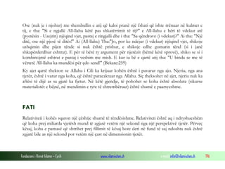 Fondacioni i Rinisë Islame — Cyrih www.islamischen.ch e-mail: info@islamischen.ch 196
Ose (nuk je i njohur) me shembullin e atij që kaloi pranë një fshati që ishte rrënuar në kulmet e
tij, e tha: "Si e ngjallë All-llahu këtë pas shkatërrimit të tij?" e All-llahu e bëri të vdekur atë
(pyetësin - Uzejrin) njëqind vjet, pastaj e ringjalli dhe i tha: "Sa qëndrove (i vdekur)?" Ai tha: "Një
ditë, ose një pjesë të ditës!" Ai (All-llahu) Tha:"Jo, por ke ndejur (i vdekur) njëqind vjet, shikoje
ushqimin dhe pijen tënde si nuk është prishur, e shikoje edhe gomarin tënd (si i janë
shkapërderdhur eshtrat). E për të bërë ty argument për njerëzit (bëmë këtë sprovë), shiko se si i
kombinojmë eshtrat e pastaj i veshim me mish. E kur iu bë e qartë atij tha: "U binda se me të
vërtetë All-llahu ka mundësi për çdo send!" (Bekare:259)
Ky ajet qartë thekson se Allahu i Cili ka krijuar kohën është i pavarur nga ajo. Njeriu, nga ana
tjetër, është i varur nga koha, që është paracaktuar nga Allahu. Siç theksohet në ajet, njeriu nuk ka
aftësi të dijë as sa gjatë ka fjetur. Në këtë gjendje, të pohohet se koha është absolute (sikurse
materialistët e bëjnë, në mendimin e tyre të shtrembëruar) është shumë e paarsyeshme.
FATI
Relativiteti i kohës sqaron një çështje shumë të rëndësishme. Relativiteti është aq i ndryshueshëm
që koha prej miliarda vjetësh mund të zgjasë vetëm një sekond nga një perspektivë tjetër. Përveç
kësaj, koha e pamasë që shtrihet prej fillimit të kësaj bote deri në fund të saj ndoshta nuk është
zgjatë bile as një sekond por vetëm një çast në dimensionin tjetër.
 