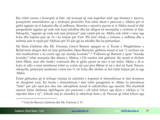 Fondacioni i Rinisë Islame — Cyrih www.islamischen.ch e-mail: info@islamischen.ch 197
Kjo është esenca e konceptit të fatit- një koncept që nuk kuptohet mirë nga shumica e njerzve,
posaçërisht materialistëve që e mohojnë plotësisht. Fati është dituri e përsosur e Allahut për të
gjitha ngjarjet në të kaluarën dhe të ardhmen. Shumica e njerzëve pyesin se si Allahu mund të dijë
paraprakisht ngjarjet që ende nuk kanë ndodhur dhe kjo dërgon në mosnjohje e vërtësisë së fatit.
Sidoqoftë, “ngjarjet që ende nuk janë përjetuar” janë vetëm për ne. Allahu nuk është i varur nga
koha dhe hapsira pasi që Ai i ka krijuar për Vete. Për këtë shkak, e kaluara, e ardhmja dhe e
tashmja janë të njejta për Allahun; për Të çdo gjë ka ndodhë dhe ka përfunduar.
Në librin Gjithësia dhe Dr. Einstani, Lincol Barnett spjegon se si Teoria e Përgjithshme e
Relativitetit dërgon deri në këtë përfundim. Sipas Barnettit, gjithësia mund të jetë “e rrethuar me
tërë madhështinë e tij vetëm nga një mendje kosmike”.36 Vullnetin që Barnetti e quan “mendje
kosmike” është mençuria dhe dijenia e Allahut, i Cili sundon tërë gjithsinë. Siç mund të shohim
lehtë fillimi, mesi dhe fundi i zotëruesit dhe të gjitha pjesët në mes si një tërësi, Allahu e di se
koha të cilës u jemi nënshtruar është sa vetëm një çast prej fillimit të saj e deri në fund. Njerzit,
sidoqoftë, përjetojnë incidentet vetëm kur t’i vie koha dhe shohin se fati është krijuar për ta nga
Allahu.
Është gjithashtu që të tërhiqet vërejtja në cekëtirën e kuptimit të shtrembëruar të fatit dominon
në shoqërinë tonë. Ky besim i shtrembëruar i fatit është paragjykim se Allahu ka përcaktuar
“fatin” për çdo njeri por disa fate ndonjëherë mund të ndryshohen nga njerëzit. Për shembull
njerëzit bëjnë deklarata sipërfaqsore për pacientin i cili është kthyer nga dyert e vdekjes si ”ai
mposhti fatin e tij”. Askush nuk ka mundësi të ndryshojë fatin e tij. Personi që është kthyer nga
36 Lincoln Barnett, Gjithësia dhe Dr. Einstein, f. 67.
 