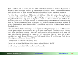 Fondacioni i Rinisë Islame — Cyrih www.islamischen.ch e-mail: info@islamischen.ch 198
dyert e vdekjes, nuk ka vdekur pasi nuk është shkruar që të vdesë në atë kohë. Kjo është, në
mënyrë ironike, fati i atyre njerëzve që e mashtrojnë veten duke thënë “e kam mposhtur fatin
(paracaktimin) tim “ se duhet të thonë ashtu dhe e mbajnë atë mënyrë të shikimit të gjërave.
Fati është dituri e përjetshme e Allahut dhe për Allahun, i Cili e njeh kohën sikurse një çast të
vetëm dhe i Cili sundon tërë kohën dhe hapsirën; çdogjë ëshë paracaktuar dhe përfunduar në fat.
Ne gjithashtu kuptojmë nga çfarë Ai tregon në Kur’an se koha është vetëm për Allahun: disa
incidente që për ne do të duhej të ndodhin në të ardhmen tregohet në Kur’an në atë mënyrë saqë
duket se kanë ndodhur shumë kohë më përpara. Për shembull, ajetet që shpjegojnë llogarinë që
njerëzit duhet t’a japin para Allahut në jetën e pastajshme tregohet me ngjarjet që kanë ndodhur
shumë përpara:
Dhe i fryhet Surit dhe bie i vdekur çka ka në qiej dhe në tokë, përveç atyre që do All-llahu (të mos
vdesin), pastaj i fryhet atij herën tjetër, kur qe, të gjithë ata të ngritur e presin (urdhërin e Zotit).
Toka është ndriçuar me dritën e Zotit të vet, libri (shënimet mbi veprat) është vënë pranë dhe
sillen pejgamberët e dëshmitarët, e kryhet mes tyre gjykimi me drejtësi, e atyre nuk u bëhet
padrejtë...Hyni nëpër dyer të Xhehennemit...73. E ata që ishin të devotshëm ndaj Zotit të tyre,
sillen në grupe te Xhenneti. (Zumer: 68-73)
Disa ajete tjera në lidhje me këtë çështje janë:
E do të vijë secili njeri bashkë me të dhe grahësi edhe dëshmitari. (Kaf:21)
E qielli çahet, pse ai atë ditë është i raskapitur. (Hakka:16)
 