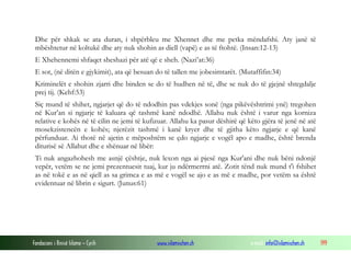 Fondacioni i Rinisë Islame — Cyrih www.islamischen.ch e-mail: info@islamischen.ch 199
Dhe për shkak se ata duran, i shpërbleu me Xhennet dhe me petka mëndafshi. Aty janë të
mbështetur në koltukë dhe aty nuk shohin as diell (vapë) e as të ftohtë. (Insan:12-13)
E Xhehennemi shfaqet sheshazi për atë që e sheh. (Nazi’at:36)
E sot, (në ditën e gjykimit), ata që besuan do të tallen me jobesimtarët. (Mutaffifin:34)
Kriminelët e shohin zjarri dhe binden se do të hudhen në të, dhe se nuk do të gjejnë shtegdalje
prej tij. (Kehf:53)
Siç mund të shihet, ngjarjet që do të ndodhin pas vdekjes sonë (nga pikëvështrimi ynë) tregohen
në Kur’an si ngjarje të kaluara që tashmë kanë ndodhë. Allahu nuk është i varur nga korniza
relative e kohës në të cilin ne jemi të kufizuar. Allahu ka pasur dëshirë që këto gjëra të jenë në atë
mosekzistencën e kohës; njerëzit tashmë i kanë kryer dhe të gjitha këto ngjarje e që kanë
përfunduar. Ai thotë në ajetin e mëposhtëm se çdo ngjarje e vogël apo e madhe, është brenda
diturisë së Allahut dhe e shënuar në libër:
Ti nuk angazhohesh me asnjë çështje, nuk lexon nga ai pjesë nga Kur'ani dhe nuk bëni ndonjë
vepër, vetëm se ne jemi prezentuesit tuaj, kur ju ndërmerrni atë. Zotit tënd nuk mund t'i fshihet
as në tokë e as në qiell as sa grimca e as më e vogël se ajo e as më e madhe, por vetëm sa është
evidentuar në librin e sigurt. (Junus:61)
 
