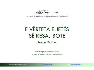 Fondacioni i Rinisë Islame — Cyrih www.islamischen.ch e-mail: info@islamischen.ch 2
Në emër të All-llahut, të Gjithëmëshirshmit, Mëshiruesit!
E VËRTETA E JETËS
SË KËSAJ BOTE
Harun Yahya
Botuar nga: e pabotuar ende
Të gjitha të drejtat e këtij libri i takojnë autorit
 