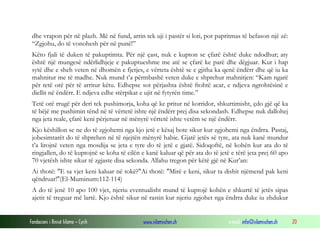 Fondacioni i Rinisë Islame — Cyrih www.islamischen.ch e-mail: info@islamischen.ch 20
dhe vrapon për në plazh. Më në fund, arrin tek uji i pastër si loti, por papritmas të befason një zë:
“Zgjohu, do të vonohesh për në punë!”
Këto fjali të duken të pakuptimta. Për një çast, nuk e kupton se çfarë është duke ndodhur; aty
është një mungesë ndërlidhjeje e pakuptueshme me atë se çfarë ke parë dhe dëgjuar. Kur i hap
sytë dhe e sheh veten në dhomën e fjetjes, e vërteta është se e gjitha ka qenë ëndërr dhe që iu ka
mahnitur me të madhe. Nuk mund t’a përmbashë veten duke e shprehur mahnitjen: “Kam ngarë
për tetë orë për të arritur këtu. Edhepse sot përjashta është ftohtë acar, e ndjeva ngrohtësinë e
diellit në ëndërr. E ndjeva edhe stërpikat e ujit në fytyrën time.”
Tetë orë rrugë për deri tek pushimorja, koha që ke pritur në korridor, shkurtimisht, çdo gjë që ka
të bëjë me pushimin tënd në të vërtetë ishte një ëndërr prej disa sekondash. Edhepse nuk dallohej
nga jeta reale, çfarë keni përjetuar në mënyrë vërtetë ishte vetëm se një ëndërr.
Kjo këshillon se ne do të zgjohemi nga kjo jetë e kësaj bote sikur kur zgjohemi nga ëndrra. Pastaj,
jobesimtarët do të shprehen në të njejtën mënyrë habie. Gjatë jetës së tyre, ata nuk kanë mundur
t’a lirojnë veten nga mosdija se jeta e tyre do të jetë e gjatë. Sidoqoftë, në kohën kur ata do të
ringjallen, do të kuptojnë se koha të cilën e kanë kaluar që për ata do të jetë e tërë jeta prej 60 apo
70 vjetësh ishte sikur të zgjaste disa sekonda. Allahu tregon për këtë gjë në Kur’an:
Ai thotë: "E sa vjet keni kaluar në tokë?"Ai thotë: "Mirë e keni, sikur ta dishit njëmend pak keni
qëndruar!"(El-Muminum:112-114)
A do të jenë 10 apo 100 vjet, njeriu eventualisht mund të kuptojë kohën e shkurtë të jetës sipas
ajetit të treguar më lartë. Kjo është sikur në rastin kur njeriu zgjohet nga ëndrra duke iu zhdukur
 