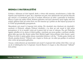Fondacioni i Rinisë Islame — Cyrih www.islamischen.ch e-mail: info@islamischen.ch 200
BRENGA E MATERIALISTËVE
Çështjet e debatuara në këtë kapitull, dmth e vërteta mbi materien, mosekzistenca e kohës dhe
hapsirës janë krejtësisht të qarta. Siç u shprehëm më parë, këto definitivisht nuk janë lloj filozofie
apo mënyrë e të menduarit, por janë të rezultate shkencore që është e pamundur të mohohen.
Përveç të qënit një realitet teknik, dëshmia gjithashtu nuk lejon alternativë tjetër logjike mbi këtë
çështje: gjithësia është një entitet iluziv me tërë materien që e përbën ate dhe krijesat që jetojnë në
të. Është një përmbledhje perceptimesh.
Materialistët nuk mund t’a kuptojnë këtë çështje. Për shembull, nëse kthehemi tek shembulli i
autobusit të Politzerit: edhepse Politzeri teknikisht e ka ditur që nuk mund të dalë jashta
perceptimeve të tij ai mundet vetëm që të pranoj këtë në raste të caktuara. Pra, për Politzerin,
ngjarjet ndodhin në tru derisa të bëhet goditja e autobusit, por posa goditja e autobusit ndodhë,
gjërat dalin nga truri dhe fitojnë realitet fizik. Defekti logjik i kësaj çështjeje është shumë e qartë.
Politzer ka bërë të njejtin gabim sikurse materialisti Johnson i cili tha, “ Godita gurin, këmba më
dhemb, prandaj ekzistoj”. Politzeri nuk e kuptoi se shoku që e ka ndier pas goditjes së autobusit
ishte vetëm një perceptim gjithashtu.
Arsyeja e nënkoshiencës që materialistët nuk mund t’a kuptojnë këtë çështje është frika e tyre që
ata do të ballafaqohen kur t’a kuptojnë. Lincoln Barnett n’a tregon se disa shkenctarë “dallojnë”
këtë çështje:
 