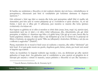 Fondacioni i Rinisë Islame — Cyrih www.islamischen.ch e-mail: info@islamischen.ch 201
Së bashku me reduktimin e filozofëve të tërë realitetit objektiv deri tek bota e shëmbëlltyrave të
perceptimeve, shkenctarët janë bërë të vetëdijshëm për kufizimet alarmante të shqisave
njerëzore.37
Çdo referencë e bërë nga fakti se materia dhe koha janë perceptime ndjell frikë të madhe tek
materialisti, pasi këto janë të vetmet pikëpamje që ai i konsideron si qënie absolute. Ai, në një
formë, i merr ato si idhuj për t’i adhururar, pasi mendon se materia dhe koha (përmes
evolucionit) e ka krijuar atë.
Kur kupton se gjithësia në të cilën ai mendon se është duke jetuar, bota, trupi i tij, njerëzit tjerë,
materialistët tjerë me të idetë e të cilëve është influencuar, dhe, shkurtimisht, çdo gjë është
perceptim, ai ndjehet si i shastrisur nga frika e të gjithë kësaj. Çdo gjë që ai varet, beson dhe ka
burim papritmas zhduket. Ai ndjen shijen e një dëshprimi që ai me të vërtetë do t’a përjetojë në
Ditën e Gjykimit, siç spjegohet në ajetin “Dhe ata (idhujtarët) i dorëzohen All-llahut, e atë çka ata
e trillonin u asgjësohet.” (Nahl:87)
Pastaj, materialisti do të mund të bind veten në realitetin e materies, dhe trillon “dëshminë” për
këtë fund. Ai së pari godet murin me grusht, shqelmon gurët, bërtet, ulurin, por kurrë nuk mund
të largohet nga realiteti.
Ashtu siç mundohen t’a largojnë realitetin nga mendja e tyre, ata dëshirojnë që edhe njerëzit
gjithashtu të heqin dorë. Ata gjithashtu janë të vetëdijshëm se nëse njerëzit në përgjithsi do të
mësojnë për natyrën e vërtetë të materies, natyra primitive e filozofisë së tyre dhe injoranca e
37 Lincoln Barnett, Gjithësia dhe dr. Einstaini, fq.12
 