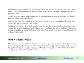 Fondacioni i Rinisë Islame — Cyrih www.islamischen.ch e-mail: info@islamischen.ch 202
botëkuptimit do të zbulohej nga të gjithë në shesh, dhe nuk do të ketë më vend ku ata do të
mund t’i gjejnë pikëpamjet e tyre. Kjo frikë është arsyeja pse ata janë aq të shqetësuar nga faktet e
paraqitura këtu.
Allahu thotë se frika e jobesimtarëve do të intensifikohet në jetën e pastajme. Në Ditën e
Gjykimit ata do të drejtohen kështu:
Përkujto ditën kur Ne i tubojmë të gjithë dhe u themi atyre që i shoqëruan: "Ku janë ata të
shoqëruarit tuaj, që i trillonit?" (En’am:22)
Pas kësaj, jobesimtarët do të shoh pasurinë e vet, fëmijët dhe të afërmit, që mendonin se janë të
vërtetë dhe i kanë përshkruar shok Allahut, do t’i braktisin dhe do të zhduken. Allahu n’a
informon për këtë në ajetin: “Shih, se si bëjnë gënjeshtra kundër vetes dhe si u shkoi huq ajo që
trillonin!” (En’am:24)
DOBIA E BESIMTARËVE
Derisa fakti se materia dhe koha janë vetëm percepcione që ka alarmuar materialistët, përkundrazi
besimtarët i gëzon. Besimtarëve u erdhi mirë kur morën vesh për fshehtësinë pas materies, pasi
kjo çështje është çelës i të gjitha përgjegjeve. Me këtë çelës, të gjitha fshehtësitë zbulohen. Dikush
do të kuptojë më lehtë shumë çështje se sa më përpara.
 