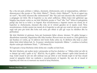 Fondacioni i Rinisë Islame — Cyrih www.islamischen.ch e-mail: info@islamischen.ch 203
Siç u tha më parë, çështjet e vdekjes, xhennetit, xhehennemit, jetës së mëpastajshme, ndërrimi i
dimensioneve dhe pyetjes si “Ku është Allahu?”, “Kush e krijoi Allahun?”, “Sa do të zgjasë jeta
në varr?”, “Ku është xhenneti dhe xhehennemi?” dhe “Ku janë tani xhenneti dhe xhehennemi?”
u përgjegjet më lehtë. Do të kuptohet se me çfarë urdhërese Allahu krijoi tërë gjithësinë nga
hiçgjëja, kaq shumë vetëm se, me këtë fshehtësi, pyetjet si “kur?’ dhe “ku?” bëhen të pakuptimta
pasiqë atje nuk ka as kohë e as hapsirë. Kur mosekzistenca e hapsirës merret me mend, do të
kuptohet se xhehennemi, xhenneti dhe toka në të vërtetë gjenden në të njejtin vend. Nëse
mosekzistenca e kohës merret me mend, do të kuptohet se çdo gjë zen vend në një çast të vetëm:
asgjë nuk pret për kohë dhe koha nuk ecën, për shkak se çdo gjë veçse ka ndodhur dhe ka
përfunduar.
Me këtë fshehtësi të gërmuar, bota për besimtarin bëhet sikurse xhennet. Të gjitha brengat e
dhembshme materiale, shqetësimet dhe frika humbet. Personi merr me mend se e tërë gjithësia ka
një Sundues të vetëm, që Ai ndërron tërë botën fizike ashtu siç Ai dëshiron dhe krejt se çfarë
duhet bërë është kthimi kah Ai. Ai pastaj i nënshtrohet krejtësisht Allahut “...vendosa ta kushtoj
thjesht vetëm për shërbimin Tënd... “ (Ali Imran:35).
Të kuptuarit e kësaj fshehtësie është dobia më e madhe në këtë botë.
Me këtë fshehtësi, një realitet tjetër i përmendur në Kur’an zbulohet: se “Allahu është më afër tij
se damari (që rrah) i qafës së tij.” (Kaf:16). Siç të gjithë e dimë, damari i qafës është brenda në
trup. Çfarë mund të jetë më afër ndokujt sesa që është ai vetë brenda trupit të tij? Kjo situatë
mund të spjegohet lehtë me realitetin e mosekzistencës së hapsirës. Ky ajet do të mund të
kuptohej më mirë me të marrunit me mend të kësaj fshehtësie.
 