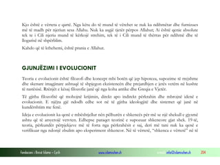 Fondacioni i Rinisë Islame — Cyrih www.islamischen.ch e-mail: info@islamischen.ch 204
Kjo është e vërteta e qartë. Nga këtu do të mund të vërehet se nuk ka ndihmëtar dhe furnizues
më të madh për njeriun sesa Allahu. Nuk ka asgjë tjetër përpos Allahut; Ai është qenie absolute
tek te i Cili njeriu mund të kërkojë strehim, tek të i Cili mund të thërras për ndihmë dhe të
llogarisë në shpërblim.
Kahdo që të kthehemi, është prania e Allahut.
GJUNJËZIMI I EVOLUCIONIT
Teoria e evolucionit është filozofi dhe koncept mbi botën që jep hipoteza, supozime të rrejshme
dhe skenare imagjinare ashtuqë të shpjegon ekzistencën dhe prejardhjen e jetës vetëm në kushte
të rastësisë. Rrënjët e kësaj filozofie janë që nga koha antike dhe Greqia e Vjetër.
Të gjitha filozofitë që mohojnë krijimin, direkt apo indirekt përkrahin dhe mbrojnë idenë e
evolucionit. E njëjta gjë ndodh edhe sot në të gjitha ideologjitë dhe sistemet që janë në
kundërshtim me fenë.
Ideja e evolucionit ka qenë e mbështjellur nën pëlhurën e shkencës për më se një shekull e gjysmë
ashtu që të arsyetojë vetvten. Edhepse paraqet teorinë e supozuar shkencore gjat shek. 19-të,
teoria, përkundër përpjekjeve më të forta nga përkrahësit e saj, deri më tani nuk ka qenë e
verifikuar nga ndonjë zbulim apo eksperiment shkencor. Në të vërtetë, “shkenca e vërtetë” në të
 