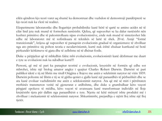 Fondacioni i Rinisë Islame — Cyrih www.islamischen.ch e-mail: info@islamischen.ch 205
cilën qëndron kjo teori varet aq shumë ka demostruar dhe vazhdon të demostrojë pandërprerë se
kjo teori nuk ka vlerë në realitet.
Eksperimente laboratorike dhe llogaritjet probabilistike kanë bërë të qartë se amino acidet në të
cilat lind jeta nuk mund të formohen rastësisht. Qeliza, që supozohet se ka dalur rastësisht nën
kushtet primitive dhe të pakontrolluara sipas evolucionistëve, ende nuk mund të sintetizohet bile
edhe në laboratoret më të sofistikuara të teknikës së lartë të shek. 20-të. Asnjë “formë
tranzicionale”, krijesa që supozohet të paraqesin evolucionin gradual të organizmave të zhvilluar
nga ato primitive siç pohon teoria e neodarvinizmit, kurrë nuk është zbuluar kurrkund në botë
përkundër kërkimeve të gjata dhe të zellshme në të dhënat fosile.
Duke u përpjekur që të mbledhin fakte mbi evolucionin, evolucionistët kanë dëshmuar me duart
e tyre se evolucioni nuk ka ndodhur kurrë!!!
Personi, që më së pari ka paraqitur teorinë e evolucionit, kryesisht në formën që edhe sot
mbrohet, ishte një biolog amator anglez i quajtur Charles Robert Darwin. Darwini së pari
publikoi idetë e tij në librin me titull Origjina e llojeve me anën e selektimit natyror në vitin 1859.
Darwini pohonte në librin e tij se të gjitha qeniet e gjalla kanë një paraardhës të përbashkët dhe se
ata kanë evoluar vazhdimisht me anën e seleksionimit natyror. Ata që më së miri i përshtaten
rrethinës transmeton vetitë në gjeneratat e ardhshme, dhe duke u grumbulluar këto veçori
përgjatë epokave të mëdha, këto veçori të avansuara kanë transformuar individët në lloje
krejtësisht tjera për dallim nga paraardhësit e tyre. Njeriu në këtë mënyrë ishte produkti më i
zhvilluar i mekanizmit të seleksionimit natyror. Shkurtimisht, prejardhja e njërit lloj ishte një lloj
tjetër.
 