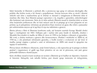 Fondacioni i Rinisë Islame — Cyrih www.islamischen.ch e-mail: info@islamischen.ch 206
Idetë fantastike të Darwinit u përkrah dhe u promovua nga qarqe të caktuara ideologjike dhe
politike dhe kështu teoria u bë shumë e popullarizuar. Arsyeja kryesore ishte se niveli i diturisë
atëkohë nuk ishte e mjaftueshme që të zbulojë se skenaret e imagjinuara të Darwinit ishin të
rrejshme dhe false. Kur Darwini paraqet supozimet e tij, rregullat e gjenetikës, mikrobiologjisë
dhe biokimisë nuk ekzistonin. Nëse do të ishin atëherë, Darwini mund të zbulohej lehtë se teoria
ishte krejtësisht joshkencore dhe në këtë mënyrë nuk do të përpiqej që të ketë përparim në ato
pohime aq të pakuptimta: informata që përcakton llojet ekziston në gjene dhe është e pamundur
për seleksionimin natyror që të jap lloje të reja me ndërrimin e gjeneve.
Derisa jehona e librit të Darwinit kumbonte ende, një botanist austriak George Mendel zbuloi
ligjet e trashëgimisë më 1865. Edhepse pak i njohur deri para fundit të shekullit, zbulimi i
Mendelit fitoi rëndësi të madhe në fillim të viteve të 1900-ta me lindjen e shkencës së gjenetikës.
Më vonë, u zbulua struktura e gjeneve dhe kromozomeve. Zbulimi i molekulsë së ADN-së, në
1950-tat, e cila përmbanë informatën gjenetike, e hodhi teorinë e evolucionit në një krizë të
madhe, pasiqë origjina e pafund e saisë së informatave në ADN nuk mund të spjegohet me
ngajrje të rastësishme.
Përveç këtyre zhvillimeve shkencore, asnjë formë kaluese, e cila supozohej që të paraqes evolimin
gradual i organizmave të gjallë nga llojet primitive në ato më të përsosura, nuk janë gjetur
përkundër këkimeve shumëvjeçare.
Këto zhvillime mund të kenë rezultuar në teorinë e Darwinit që të hudhet në shportën e harresës
të historisë. Sidoqoftë, nuk ndodhi kështu, pasi shumë qarqe insistonin në rishqyrtimin,
 