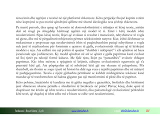 Fondacioni i Rinisë Islame — Cyrih www.islamischen.ch e-mail: info@islamischen.ch 207
renovimin dhe ngritjen e teorisë në një platformë shkencore. Këto përpjekje fitojnë kuptim vetëm
nëse kuptojmë se pas teorisë qëndrojnë qëllime më shumë ideologjike sesa çështje shkencore.
Pa marrë parsysh, disa qarqe që besonin në domosdoshmërinë e mbajtjes së kësaj teorie, arritën
deri në rrugë pa shtegdalje kështuqë ngritën një model të ri. Emri i këtij modeli ishte
neodarvinizmi. Sipas kësaj teorie, llojet që evoluan si rezultat i mutacionit, ndryshimeve të vogla
në gjene, dhe më të përgaditurit mbijetonin përmes seleksionimit natyror. Kur, është dëshmuar se
mekanizmat e propozuar nga neodarvinistët ishin të paqëndrueshëm pasiqë ndryshimet e vogla
nuk janë të mjaftueshme për formimin e qenieve të gjalla, evolucionistët shkuan që të kërkojnë
modelet e reja. Ata erdhën me një pohim të quajtur “ekulibër i ndërprerë” i cili qëndron në baza
joracionale apo joshkencore. Ky model qëndron në atë se qëniet e gjalla papritmas kanë evoluar
në lloj tjetër pa ndonjë formë kaluese. Me fjalë tjera, llojet pa “paraardhës” evolutiv shfaqen
papritmas. Kjo ishte mënyra e spjegimit të krijimit, edhepse evolucionistët ngurronin që t’a
pranojnë këtë gjë. Ata përpiqeshin që të mbulojnë këtë gjë me skenare të pakapshme. Për
shembull, ata thonin se zogu i parë në histori ka dalë nga veza e reptilit papritmas dhe në mënyrë
të pashpjegueshme. Teoria e njejtë gjithashtu përmbanë se kafshët mishngrënëse tokësore kanë
mundur që të tranformohen në balena gjigante pas një transformimi të plotë dhe të papritur.
Këto pohime, krejtësisht të kundërta me të gjitha rregullat e gjenetikës, biofizikës dhe biokimisë
janë shkencore sikurse përralla e shndërrimi të bretkocës në princ! Përveç kësaj, duke qenë të
shqetësuar me krizën që ishte teoria e neodarvinizmit, disa paleontologë evolucionistë përkrahën
këtë teori, që shquhej të ishte edhe më e bizare se edhe vetë neodarvinizmi.
 