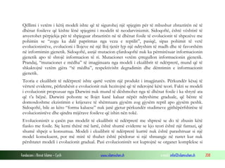 Fondacioni i Rinisë Islame — Cyrih www.islamischen.ch e-mail: info@islamischen.ch 208
Qëllimi i vetëm i këtij modeli ishte që të sigurohej një spjegim për të mbushur zbraztirën në të
dhënat fosileve që kishte lënë spjegimi i modelit të neodarvinizmit. Sidoqoftë, është vështirë të
arsyetohet përpjekja për të shpjeguar zbraztirën në të dhënat fosile të evolucionit të shpezëve me
pohimin se “zogu ka dalë papritmas nga veza e reptilit”, pasiqë, sipas pohimit të vetë
evolucionistëve, evolucioni i llojeve në një lloj tjetër lyp një ndryshim të madh dhe të favorshëm
në informimin gjenetik. Sidoqoftë, asnjë mutacion çfardoqoftë nuk ka përmirësuar informacionin
gjenetik apo të shtojë informacion të ri. Mutacionet vetëm çrregullon informacionin gjenetik.
Prandaj, “mutacionet e mëdha” të imagjinuara nga modeli i ekuilibrit të ndërprerë, mund që të
shkaktojnë vetëm gjëra “të mëdha”, respektivisht degradimin dhe dëmtimin e informacionit
gjenetik.
Teoria e ekuilibrit të ndërprerë ishte qartë vetëm një produkt i imagjinatës. Përkundër kësaj të
vërtetë evidente, përkrahësit e evolucionit nuk hezitojnë që të nderojnë këtë teori. Fakti se modeli
i evolucionit propozuar nga Darwini nuk mund të dëshmohet nga të dhënat fosile i ka shtyrë ata
që t’a bëjnë. Darwini pohonte se llojet kanë kaluar nëpër ndryshime graduale, që bënte të
domosdoshme ekzistimin e krijesave të shëmtuara gjysëm zog gjysëm reptil apo gjysëm peshk.
Sidoqoftë, bile as këto “forma kaluese” nuk janë gjetur përkundër studimeve gjithëpërfshirëse të
evolucionistëve dhe qindra mijërave fosileve që ishin nën tokë.
Evolucionistët u çasën pas modelit të ekuilibrit të ndërprerë me shpresë se do të zbusin këtë
fiasko me fosile. Siç kemi thënë më lartë, është shumë evidente se kjo teori është një fantazi, që
shumë shpejt u konsumua. Modeli i ekuilibrit të ndërprerë kurrrë nuk është parashtruar si një
model konsekuent, por më mirë të thuhet është përdorur si një shmangje në rastet kur nuk
përshtatet modeli i evolucionit gradual. Pasi evolucionistët sot kuptojnë se organet komplekse si
 