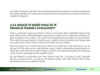 Fondacioni i Rinisë Islame — Cyrih www.islamischen.ch e-mail: info@islamischen.ch 209
syri, krihët, mushkritë, truri dhe të tjerat qartë përgënjeshtrojnë modelin e evolucionit gradual, në
këto çështje specifike janë të detyruar që të gjejnë strehim në interpretimet fantastike të modelit të
ekuilibrit të ndërprerë.
A KA NDONJË TË DHËNË FOSILE QË TË
DËSHMOJË TEORINË E EVOLUCIONIT?
Teoria e evolucionit tregon se evolucioni i llojeve në lloje tjera shkon gradualisht, hap pas hapi
gjatë miliona vjetëve. Përfundim logjik i nxjerrur nga ky pohim është se organizmat mostruoze të
gjalla të quajtura “forma kaluese” do të duhej të jetonin gjatë këtyre periudhave të transformimit.
Pasi evolucionistët pretendojnë se të gjitha qeniet e gjalla evolvojnë nga njëra tjetra hap-pas-hapi,
numri dhe variteti i këtyre formave kaluese do të duhej të jetë me miliona.
Nëse këto krijesa me të vërtetë kanë jetuar, atëherë do të duhej që të ketë mbeturina të tyre në
çdo anë. Në fakt, nëse kjo tezë është korrekte, numri i formava intermediate tranzicionale do të
arrinte bile numër edhe më të madh të llojeve të gjalla sot dhe mbeturinat fosilore do të duhej që
të jenë shumë të shpërndarë në tërë rruzullin tokësor.
Që nga Darwini, evolucionistët janë duke kërkuar fosile dhe si rezultat ka qenë zhgënjimi
dërmues. Askund në botë- në tokë apo në thellësirat detare- nuk është zbuluar ndonjë formë
intermediate kaluese mes cilësdo dy llojeve.
 