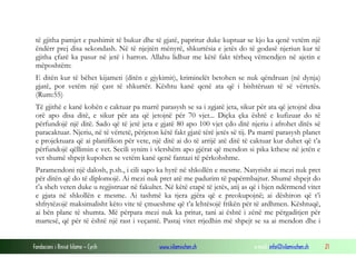 Fondacioni i Rinisë Islame — Cyrih www.islamischen.ch e-mail: info@islamischen.ch 21
të gjitha pamjet e pushimit të bukur dhe të gjatë, papritur duke kuptuar se kjo ka qenë vetëm një
ëndërr prej disa sekondash. Në të njejtën mënyrë, shkurtësia e jetës do të godasë njeriun kur të
gjitha çfarë ka pasur në jetë i harron. Allahu lidhur me këtë fakt tërheq vëmendjen në ajetin e
mëposhtëm:
E ditën kur të bëhet kijameti (ditën e gjykimit), kriminelët betohen se nuk qëndruan (në dynja)
gjatë, por vetëm një çast të shkurtër. Kështu kanë qenë ata që i bishtëruan të së vërtetës.
(Rum:55)
Të gjithë e kanë kohën e caktuar pa marrë parasysh se sa i zgjatë jeta, sikur për ata që jetojnë disa
orë apo disa ditë, e sikur për ata që jetojnë për 70 vjet... Diçka çka është e kufizuar do të
përfundojë një ditë. Sado që të jetë jeta e gjatë 80 apo 100 vjet çdo ditë njeriu i afrohet ditës së
paracaktuar. Njeriu, në të vërtetë, përjeton këtë fakt gjatë tërë jetës së tij. Pa marrë parasysh planet
e projektuara që ai planifikon për vete, një ditë ai do të arrijë atë ditë të caktuar kur duhet që t’a
përfundojë qëllimin e vet. Secili synim i vlershëm apo gjërat që mendon si pika kthese në jetën e
vet shumë shpejt kupohen se vetëm kanë qenë fantazi të përkohshme.
Paramendoni një dalosh, p.sh., i cili sapo ka hyrë në shkollën e mesme. Natyrisht ai mezi nuk pret
për ditën që do të diplomojë. Ai mezi nuk pret atë me padurim të papërmbajtur. Shumë shpejt do
t’a sheh veten duke u regjistruar në fakultet. Në këtë etapë të jetës, atij as që i bjen ndërmend vitet
e gjata në shkollën e mesme. Ai tashmë ka tjera gjëra që e preokupojnë; ai dëshiron që t’i
shfrytëzojë maksimalisht këto vite të çmueshme që t’a lehtësojë frikën për të ardhmen. Kështuqë,
ai bën plane të shumta. Më përpara mezi nuk ka pritur, tani ai është i zënë me përgaditjen për
martesë, që për të është një rast i veçantë. Pastaj vitet rrjedhin më shpejt se sa ai mendon dhe i
 