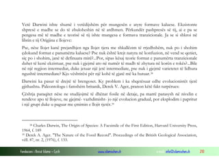 Fondacioni i Rinisë Islame — Cyrih www.islamischen.ch e-mail: info@islamischen.ch 210
Vetë Darwini ishte shumë i vetëdijshëm për mungesën e atyre formave kaluese. Ekzistonte
shpresë e madhe se do të zbuloheshin në të ardhmen. Përkundër pashpresës së tij, ai e pa se
pengesa më të madhe e teorisë së tij ishte mungesa e formava tranzicionale. Ja se si shkroi në
librin e tij Origjina e llojeve:
Pse, nëse llojet kanë prejardhjen nga llojet tjera me shkallëzim të rrjedhshëm, nuk po i shohim
çdokund format e panumërta kaluese? Pse nuk është krejt natyra në konfuzion, në vend se qeniet,
siç po i shohim, janë të definuara mirë?...Por, sipas kësaj teorie format e panumërta tranzicionale
duhet të kenë ekzistuar, pse nuk i gjejmë ato në numër të madh të zhytura në korën e tokës?...Bile
në një regjion intermediat, duke jetuar një jetë intermediate, pse nuk i gjejmë varietetet të lidhura
ngushtë intermediate? Kjo vështirësi për një kohë të gjatë më ka hutuar.38
Darwini ka pasur të drejtë të brengoset. Ky problem i ka shqetësuar edhe evolucionistët tjerë
gjithashtu. Paleontologu i famshëm britanik, Derek V. Ager, pranon këtë fakt turpërues:
Çështja paraqitet nëse ne studijojmë të dhënat fosile në detaje, pa marrë parasysh në nivelin e
rendeve apo të llojeve, ne gjejmë- vazhdimisht- jo një evolucion gradual, por eksplodim i papritur
i një grupi duke u paguar me çmimin e llojit tjetër.39
38 Charles Darwin, The Origin of Species: A Facsimile of the First Edition, Harvard University Press,
1964, f. 189
39 Derek A. Ager. "The Nature of the Fossil Record". Proceedings of the British Geological Association,
vëll. 87, nr. 2, (1976), f. 133.
 