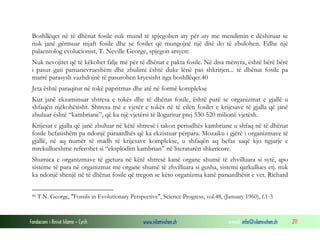 Fondacioni i Rinisë Islame — Cyrih www.islamischen.ch e-mail: info@islamischen.ch 211
Boshllëqet në të dhënat fosile nuk mund të spjegohen aty për aty me mendimin e dëshiruar se
nuk janë gërmuar mjaft fosile dhe se fosilet që mungojnë një ditë do të zbulohen. Edhe një
palaentolog evolucionist, T. Neville George, spjegon arsyen:
Nuk nevojitet që të këkohet falje më për të dhënat e pakta fosile. Në disa mënyra, është bërë bërë
i pasur gati pamanevrueshëm dhe zbulimi është duke lënë pas shkrirjen... të dhënat fosile pa
marrë parasysh vazhdojnë të pasurohen kryesisht nga boshllëqet.40
Jeta është paraqitur në tokë papritmas dhe atë në formë komplekse
Kur janë ekzaminuar shtresa e tokës dhe të dhënat fosile, është parë se organizmat e gjallë u
shfaqën njëkohësisht. Shtresa më e vjetër e tokës në të cilën fosilet e krijesave të gjalla që janë
zbuluar është “kambriane”, që ka një vjetërsi të llogaritur prej 530-520 milionë vjetësh.
Krijesat e gjalla që janë zbuluar në këtë shtresë i takon periudhës kambriane u shfaq në të dhënat
fosile befasishëm pa ndonjë paraardhës që ka ekzistuar përpara. Mozaiku i gjërë i organizmave të
gjallë, në aq numër të madh të krijesave komplekse, u shfaqën aq befas saqë kjo ngjarje e
mrekullueshme referohet si “eksplodim kambrian” në literaturën shkencore.
Shumica e organizmave të gjetura në këtë shtresë kanë organe shumë të zhvilluara si sytë, apo
sisteme të para në organizmat me organe shumë të zhvilluara si gusha, sistemi qarkullues etj. nuk
ka ndonjë shenjë në të dhënat fosile që tregon se këto organizma kanë paraardhësit e vet. Richard
40 T.N. George, "Fossils in Evolutionary Perspective", Science Progress, vol.48, (January 1960), f.1-3
 