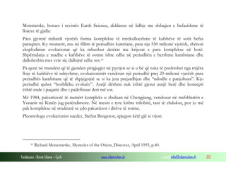 Fondacioni i Rinisë Islame — Cyrih www.islamischen.ch e-mail: info@islamischen.ch 212
Monstarsky, botues i revistës Earth Science, deklaron në lidhje me shfaqjen e befasishme të
llojeve të gjalla:
Para gjysmë miliardi vjetësh forma komplekse të mrekullueshme të kafshëve të sotit befas
paraqiten. Ky moment, mu në fillim të periudhës kamriane, para nja 550 milionë vjetësh, shënon
eksplodimin evolucionar që ka mbushur detërat me krijesat e para komplekse në botë.
Shpërndarja e madhe e kafshëve të sotme ishte edhe në periudhën e hershme kambriane dhe
dalloheshin mes vete siç dallojnë edhe sot.41
Pa qenë në mundësi që të gjenden përgjegjet në pyetjen se si u bë që toka të pushtohet nga mijëra
lloje të kafshëve të ndryshme, evolucionistët vendosin një periudhë prej 20 milionë vjetësh para
periudhës kambriane që të shpjegojnë se si ka jeta prejardhjen dhe “ndodhi e panjohura”. Kjo
periudhë quhet “boshllëku evolutiv”. Asnjë dëshmi nuk është gjetur asnjë herë dhe koncepti
është ende i paqartë dhe i padefinuar deri më sot.
Më 1984, pakurrizorë të numërt kompleks u zbuluan në Chengjiang, vendosur në rrafshlartën e
Yunanit në Kinën jug-perëndimore. Në mesin e tyre kishte trilobitë, tani të zhdukur, por jo më
pak komplekse në strukturë se çdo pakurrizor i ditëve të sotme.
Pleontologu evolucionist suedez, Stefan Bengston, spjegon këtë gjë si vijon:
41 Richard Monestarsky, Mysteries of the Orient, Discover, April 1993, p.40.
 