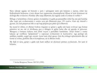 Fondacioni i Rinisë Islame — Cyrih www.islamischen.ch e-mail: info@islamischen.ch 213
Nëse ndonjë ngjarje në historië e jetës i përngjanë mitit për krijimin e njeriut, është kjo
llojllojshmëri befasuese e jetës detare kur organizmat shumëqelizorë filluan të jenë dominues në
ekologji dhe evolucion. Humbje (dhe turp) Darwinit, kjo ngjarje ende n’a mban të verbër.42
Shfaqje e befasishme e këtyre qenieve komplekse të gjalla pa paraardhës është hiç më pak humbje
(dhe turp) për evolucionistët e sotëm sesa për Darwinin para 135 vjetëve. Gati një shekull e
gjysmë, ata nuk përparuan bile as një hap përpara pas pikës që la Darwini.
Siç mund të shihet, të dhënat fosilore tregojnë se qëniet e gjalla nuk kanë evolvuar nga format
primitive në ato më të zhvilluara, por u shfaqën të gjitha befas dhe në gjendje të përsosur.
Mungesa e formava kaluese nuk është veçori e periudhës kambriane. Asnjë formë e vetme
kaluese që verifikon “përparimin” e supozuar evolucionist të kurrizorëve- nga peshqit tek
amfibiet, reptilët, zogjtë apo sisorët- kurrë nuk është gjetur. Çdo lloj shfaqet njëkohësisht dhe në
formë të sotme, perfekte dhe të kompletuar, në të dhëant fosile.
Me fjalë të tjera, qenjet e gjalla nuk kanë ardhur në ekzistecë përmes evolucionit. Ato janë të
krijuara.
42 Stefan Bengston, Nature 345:765 (1990).
 