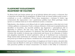 Fondacioni i Rinisë Islame — Cyrih www.islamischen.ch e-mail: info@islamischen.ch 214
FLASIFIKIMET EVOLUCIONISTE
MASHTRIMET NË VIZATIME
Të dhënat fosile janë burime primare për ata që kërkojnë dëshmi mbi teorinë e evolucionit. Kur
të shqyrtohet me kujdes dhe pa paragjykime, të dhënat fosile më shumë hedhin poshtë teorinë e
evolucionit se sa që e mbështesin. Përveç kësaj, interpretimet e devijuara të fosileve nga
evolucionistët dhe reprezentimi i tyre i paraformuar publikut kanë dhënë përshtypje shumë
njerzëve se të dhënat fosile me të vërteë mbështesin teorinë e evolucionit.
Ndjeshmëria e disa zbulimeve në të dhënat fosile të të gjitha interpretimeve është çfarë më së miri
i shërben qëllimeve evolucioniste. Fosilet e zbuluara shumicën e kohës janë të pamjaftueshme për
identifkim të besueshëm. Ata kryesisht përbëhen nga fragmentet e pakompletuara dhe të
shpërndara të eshtrave. Për këtë arsye, është shumë lehtë që të ndryshosh të dhënat e
disponueshme dhe mund të përdoren si të dëshirosh. Nuk është befasusese, se rekonstruktimet
(vizatimet dhe modelet) të punuara nga evolucionistët janë bazuar në ato mbeturina të fosileve
janë përgaditua krejtësisht në mënyrë spekulative ashtu që të konfirmojë tezat evulucioniste.
Pasiqë njerëzit lehtë mashtrohen me informata vizuele, këto modele të punuara nga imagjinata
janë punuar që të bindin ata që krijesat e modeluara me të vërtetë kanë ekzistuar në të kaluarën.
Hulumtuesit evolucionistë kanë vizatuar krijesa të imagjinuara në formë të njeriut, zakonisht duke
i punuar sipas një dhëmbi të vetëm apo të ndonjë fragmenti apo vetëm nga humerusi, dhe kështu
kanë prezentuar publikut në mënyrë senzacionale si të thuash se ishin lidhje në evolucionin e
 