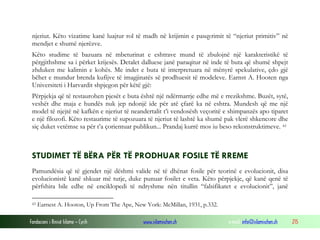 Fondacioni i Rinisë Islame — Cyrih www.islamischen.ch e-mail: info@islamischen.ch 215
njeriut. Këto vizatime kanë luajtur rol të madh në krijimin e pasqyrimit të “njeriut primitiv” në
mendjet e shumë njerëzve.
Këto studime të bazuara në mbeturinat e eshtrave mund të zbulojnë një karakteristikë të
përgjithshme sa i përket krijesës. Detalet dalluese janë paraqitur në inde të buta që shumë shpejt
zhduken me kalimin e kohës. Me indet e buta të interpretuara në mënyrë spekulative, çdo gjë
bëhet e mundur brenda kufijve të imagjinatës së prodhuesit të modeleve. Earnst A. Hooten nga
Universiteti i Harvardit shpjegon për këtë gjë:
Përpjekja që të restaurohen pjesët e buta është një ndërmarrje edhe më e rrezikshme. Buzët, sytë,
veshët dhe maja e hundës nuk jep ndonjë ide për atë çfarë ka në eshtra. Mundesh që me një
model të njejtë në kafkën e njeriut të neandertalit t’i vendosësh veçoritë e shimpanzës apo tiparet
e një filozofi. Këto restaurime të supozuara të njeriut të lashtë ka shumë pak vlerë shkencore dhe
siç duket vetëmse sa për t’a çorientuar publikun... Prandaj kurrë mos iu beso rekonstruktimeve. 43
STUDIMET TË BËRA PËR TË PRODHUAR FOSILE TË RREME
Pamundësia që të gjendet një dëshmi valide në të dhënat fosile për teorinë e evolucionit, disa
evolucionistë kanë shkuar më tutje, duke punuar fosilet e veta. Këto përpjekje, që kanë qenë të
përfshira bile edhe në enciklopedi të ndryshme nën titullin “falsifikatet e evolucionit”, janë
43 Earnest A. Hooton, Up From The Ape, New York: McMillan, 1931, p.332.
 