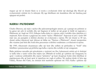 Fondacioni i Rinisë Islame — Cyrih www.islamischen.ch e-mail: info@islamischen.ch 216
tregues që më së shumti flasin se si teoria e evolucionit është një ideologji dhe filozofi që
evolucionistët vështirë do t’a mbrojnë. Dy nga falsifikatet më skandaloze dhe më famëkeq janë
spjeguar më poshtë:
NJERIU I PILTDOWNIT
Charles Dawson, një mjek i njohur dhe paleoantropologjist amator, që u paraqit me pohimin se
ka gjetur një asht të nofullës dhe një fragment të kafkës në një gropë të thellë në regjionin e
Piltdownit, në Angli më 1912. Edhepse kafka dukej si e njeriut, ashti i nofullës ishte dukshëm si i
majmunit. Këto mostra u pagëzuan me emrin “njeriu i Piltdownit”. Supozuar të jetë i vjetër 500
mijë vjet, ata paraqitën si dëshmi absolute në evolucionin e njeriut. Për më shumë se 40 vjet,
shumë artikuj shkencorë janë shkruar në lidhje me “Njeriun e Piltdownit”, shumë interpretime
dhe vizatime janë bërë dhe fosili ishte prezentuar si dëshmi vendimtare e evolucionit të njeriut.
Më 1949, shkenctarët ekzaminuan edhe një herë dhe erdhën në përfundim se “fosili” ishte
falsifikim i paramenduar që përbëhej nga kafka e njeriut dhe nofullës së një orangutani.
Duke përdorur metodën për përcaktimin e vjetërsisë me flor, hulumtuesit arritën që të zbulojnë
se kafka ishte e vjetër vetëm disa mijëra vjet. Dhëmbi në nofull, që i përkiste një orangutani, ka
qenë i vendosur artificialisht dhe mjetet “primitive” që kanë shoqëruar fosilet ishin falsifikate të
papërpunuara dhe që kanë qenë të mprehura me vegla të çelikut. Në analizat detale të bëra nga
Oakley, Weiner dhe Clark, ata zbuluan këtë mashtrim opinionit më 1953. Kafka i përkiste një
 