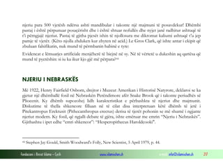 Fondacioni i Rinisë Islame — Cyrih www.islamischen.ch e-mail: info@islamischen.ch 217
njeriu para 500 vjetësh ndërsa ashti mandibular i takonte një majmuni të posavdekur! Dhëmbi
pastaj i është përpunuar posaçërisht dhe i është shtuar nofullës dhe nyjet janë radhitur ashtuqë të
t’i përngjajë njeriut. Pastaj të gjitha pjesët ishin të njollosura me dikromat kaliumi ashtuqë t’u jep
pamje të vjetër. (Këto njolla zhduken kur zhyten në acid.) Le Gros Clark, që ishte antar i ekipit që
zbuluan falsifikatin, nuk mund të përmbanin habinë e tyre:
Evidencat e lëmuarjes artificiale menjëherë të biejnë në sy. Në të vërtetë u dukeshin aq qartësa që
mund të pyetëshin: si iu ka ikur kjo gjë më përpara?44
NJERIU I NEBRASKËS
Më 1922, Henry Fairfield Osborn, drejtor i Muzeut Amerikan i Historisë Natyrore, deklaroi se ka
gjetur një dhëmballë fosil në Nebraskën Perëndimore afër Snake Brook që i takonte periudhës së
Pliocenit. Ky dhëmb supozohej lidh karakteristikat e përbashkta të njeriut dhe majmunit.
Diskutime të thella shkencore filluan në të cilat disa interpretuan këtë dhëmb të jetë i
Pitekantropus Erektusit (Pithecanthropus erectus) derisa të tjerët pohonin se më shumë i ngjante
njeriut modern. Ky fosil, që ngjalli debate të gjëra, ishte emëruar me emrin “Njeriu i Nebraskës”.
Gjithashtu i ipet edhe “emri shkencor”: “Hesperopithecus Haroldcooki".
44 Stephen Jay Gould, Smith Woodward's Folly, New Scientist, 5 April 1979, p. 44.
 