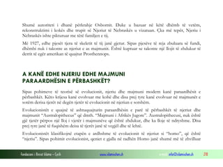 Fondacioni i Rinisë Islame — Cyrih www.islamischen.ch e-mail: info@islamischen.ch 218
Shumë autoriteti i dhanë përkrahje Osbornit. Duke u bazuar në këtë dhëmb të vetëm,
rekonstruktimi i kokës dhe trupit së Njeriut të Nebraskës u vizatuan. Çka më tepër, Njeriu i
Nebraskës ishte pikturuar me tërë familjen e tij.
Më 1927, edhe pjesët tjera të skeletit të tij janë gjetur. Sipas pjesëve të reja zbuluara së fundi,
dhëmbi nuk i takonte as njeriut e as majmunit. Është kuptuar se takonte një llojit të zhdukur të
derrit të egër amerikan të quajtur Prosthennops.
A KANË EDHE NJERIU EDHE MAJMUNI
PARAARDHËSIN E PËRBASHKËT?
Sipas pohimeve të teorisë së evolucionit, njeriu dhe majmuni modern kanë paraardhësit e
përbashkët. Këto krijesa kanë evolvuar me kohë dhe disa prej tyre kanë evolvuar në majmunët e
sotëm derisa tjerët në degën tjetër të evolucionit në njeriun e sotshëm.
Evolucionistët e quajnë të ashtuquajturin paraardhësin e parë të përbashkët të njeriut dhe
majmunit “Australopithecus” që dmth. “Majmuni i Afrikës Jugore”. Australopithecusi, nuk është
gjë tjetër përpos një lloj i vjetër i majmunëve që është zhdukur, dhe ka lloje të ndryshme. Disa
prej tyre janë të fuqishëm deisa të tjerët janë të vegjël dhe të lehtë.
Evolucionistët klasifikojnë etapën e ardhshme të evolucionit të njeriut si “homo”, që është
“njeriu”. Sipas pohimit evolucionist, qeniet e gjalla në radhën Homo janë shumë më të zhvilluar
 