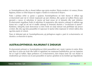 Fondacioni i Rinisë Islame — Cyrih www.islamischen.ch e-mail: info@islamischen.ch 219
se Australopithecusi, dhe jo shumë dallues nga njeriu modern. Njeriu modern i të sotmes, Homo
Sapiensi, thuhet se është krijuar në etapën e fundit të evolucionit të llojeve.
Fakti i çështjes është se qeniet e quajtura Australopithecus në këtë skenar të trilluar nga
evolucionistët janë më të vërtetë majmunët që janë zhdukur, dhe qeniet në radhën Homo janë
pjestarët e racave të ndryshme të njeriut që kanë jetuar në të kaluarën dhe janë zhdukur.
Evolucionistët rregulluan fosile të ndryshme të majmunëve dhe njerzëve ashtuqë të radhisin nga
forma më e vogël në atë më të madhe ashtuqë të formojnë skemën e “evolucionit të njeriut”.
Kërkimet, sidoqoftë, kanë demostruar se këto fosile në asnjë mënyrë nuk përfshijnë një proces
evolutiv dhe disa nga këta paraardhës të supozuar të njeriut ishin majmunë të vërtetë ndërsa disa
nga këta njerëz të vërtetë.
Tani, të shikojmë pak në Australopithecusin, që përfaqëson etapën e parë të evolucionistëve në
skemën e evolucionit të njeriut.
AUSTRALOPITHEKUS: MAJMUNAT E ZHDUKUR
Evolucionistët pohojnë se Australopithecusi është paraardhësi më i vjetër i njeriut të sotëm. Këto
janë lloje të vjetra me kokë dhe kafkë të ngjajshme me majmunat bashkëkohor, por me kapacitet
më të vogël të kafkës. Sipas pohimeve të evolucionistëve, këto krijesa kanë një veti shumë të
rëndësishme që vërteton ata të jenë paraardhës të njeriut: qëndrimi në dy këmbët apo bipedalizmi.
 