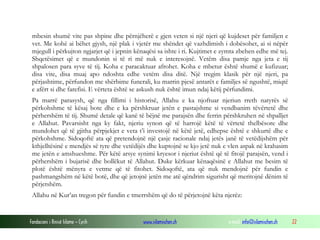 Fondacioni i Rinisë Islame — Cyrih www.islamischen.ch e-mail: info@islamischen.ch 22
mbesin shumë vite pas shpine dhe përnjëherë e gjen veten si një njeri që kujdeset për familjen e
vet. Me kohë ai bëhet gjysh, një plak i vjetër me shëndet që vazhdimish i dobësohet, ai si nëpër
mjegull i përkujton ngjarjet që i jepnin kënaqësi sa ishte i ri. Kujtimet e zymta zbehen edhe më tej.
Shqetësimet që e mundonin si të ri më nuk e interesojnë. Vetëm disa pamje nga jeta e tij
shpalosen para syve të tij. Koha e paracaktuar afrohet. Koha e mbetur është shumë e kufizuar;
disa vite, disa muaj apo ndoshta edhe vetëm disa ditë. Një tregim klasik për një njeri, pa
përjashtime, përfundon me shërbime funerali, ku marrin pjesë antarët e familjes së ngushtë, miqtë
e afërt si dhe farefisi. E vërteta është se askush nuk është imun ndaj këtij përfundimi.
Pa marrë parasysh, që nga fillimi i historisë, Allahu e ka njoftuar njeriun rreth natyrës së
përkohshme të kësaj bote dhe e ka përshkruar jetën e pastajshme si vendbanim tëvërtetë dhe
përhershëm të tij. Shumë detale që kanë të bëjnë me parajsën dhe ferrin përshkruhen në shpalljet
e Allahut. Pavarsisht nga ky fakt, njeriu synon që të harrojë këtë të vërtetë thelbësore dhe
mundohet që të gjitha përpjekjet e veta t’i investojë në këtë jetë, edhepse është e shkurtë dhe e
përkohshme. Sidoqoftë ata që pretendojnë një çasje racionale ndaj jetës janë të vetëdijshëm për
kthjelltësinë e mendjës së tyre dhe vetëdijës dhe kuptojnë se kjo jetë nuk e vlen aspak në krahasim
me jetën e amshueshme. Për këtë arsye synimi kryesor i njeriut është që të fitojë parajsën, vend i
përhershëm i bujarisë dhe bollëkut të Allahut. Duke kërkuar kënaqësinë e Allahut me besim të
plotë është mënyra e vetme që të fitohet. Sidoqoftë, ata që nuk mendojnë për fundin e
pashmangshëm në këtë botë, dhe që jetojnë jetën me atë qëndrim sigurisht që meritojnë dënim të
përjetshëm.
Allahu në Kur’an tregon për fundin e tmerrshëm që do të përjetojnë këta njerëz:
 