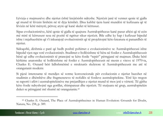 Fondacioni i Rinisë Islame — Cyrih www.islamischen.ch e-mail: info@islamischen.ch 220
Lëvizja e majmunëve dhe njeriut është krejtësisht ndryshe. Njerëzit janë të vetmet qenie të gjalla
që mund të lëvizin lirshëm në të dyja këmbët. Disa kafshë tjera kanë mundësi të kufizuara që të
lëvizin në këtë mënyrë, përveç atyre që kanë skelet të kërrusur.
Sipas evolucionistëve, këtë qenie të gjalla të quajtura Australopithecus kanë pasur aftësi që të ecin
më mirë të kërrususr sesa në pozitë të ngritur sikur njerëzit. Bile edhe ky hap i kufizuar bipedal
ishte i mjaftueshëm që t’i inkurajojë evolucionistët që të projektojnë këto kreatura si paraardhës të
njeriut.
Sidoqoftë, dëshmia e parë që hedh poshtë pohimet e evolucionistëve se Australopithecusi ishte
bipedal vjen nga vetë evolucionistët. Studimet e hollësishme të bëra në fosilet e Australopithecusit
bënë që edhe evolucionistët të pranojnë se këto fosile “tepër” përngjanë në majmun. Duke bërë
kërkime anatomike të hollësishme në fosilet e Australopithecusit në mesin e viteve të 1970-ta,
Charles E. Oxnard bëri lidhshmërinë e strukturës skeletore të Australopithecusit me atë të
orangutanit modern:
Si pjesë interesante të mendjes së sotme konvencionale për evolucionin e njeriut bazohet në
studimin e dhëmbëve dhe fragmeneteve të nofullës së fosileve australopitekine. Tërë kjo tregon
se raporti i afërt i australopitekinëve me prejardhjen e njeriut mund të mos jetë e vërtetë. Të gjitha
këto fosile ndryshojnë nga gorillat, shimpanzat dhe njerëzit. Të stuijuara në grup, australopitekin
duket se përngjanë më shumë në orangutanin.45
45 Charles E. Oxnard, The Place of Australopithecines in Human Evolution: Grounds for Doubt,
Natura, No. 258, p. 389.
 