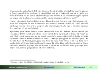 Fondacioni i Rinisë Islame — Cyrih www.islamischen.ch e-mail: info@islamischen.ch 223
Dikush mundet gjithashtu të shoh ndryshimet në formë të kafkës, në shkallën e nxjerrjes përpara
të fytyrës, vrazhdësinë e vetullave etj. Këto dallime janë me sa duket nuk janë më të mëdha sesa
mund të shohim sot në racat e ndryshme të njerzëve modern. Këto variatete biologjike rrjedhin
kur popujt janë të ndarë në mënyrë gjeografike nga njeri tjetri për një kohë të gjatë.46
Leakney përpiqet të thotë se dallimi në mes Homo Erectusit dhe neve nuk është ndryshim më i
madh sesa ndryshimi në mes të eskimëve dhe zezakëve. Tiparet e kafkës së Homo Erectusit
rrjedh nga mënyra e tyre e të të ushqyerit dhe migrimit gjenetik dhe nga jo-asimilimi nga racat
tjera njerëzore për një kohë të gjatë.
Një dëshmi tjetër e fortë është se Homo Erectusi nuk është lloj “primitiv”, fosilet e të cilit janë
zbuluar pas 27.000 vjetësh apo bile as 13.000 vjetësh. Sipas një artikulli të botuar në “time”- që
nuk është revistë shkencore, por pa marrë parasysh ka pasur efekt gjithëpërfshirës në botën
shkencore- fosilet e Homo Erectusit të vjetër 27.000 vjet janë gjetur në ishullin e Javas. Në
moçalin Kow në Australi, janë gjetur disa fosile të vjetra rreth 13.000 vjetë e që kanë pasur
karakteristika të Homo Sapiensit-Homo Erectusit. Të gjitha këto fosile demostrojnë se Homo
Erectusika vazhduar të jetojë edhe në kohërat të afërta me ne dhe nuk kanë qenë asgjë tjetër
përpos racë njerzore që nga atëherë e fshehur në histori.
46 Richard Leakey, The Making of Mankind, London: Sphere Books 1981, p. 116
 