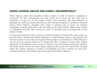 Fondacioni i Rinisë Islame — Cyrih www.islamischen.ch e-mail: info@islamischen.ch 224
HOMO SAPIENSI ARKAIK DHE NJERIU I NEANDERTHALIT
Homo Sapiensi arkaik është pasardhësi imediat i njeriut të sotëm në skemën e imagjinuar të
evolucionit. Në fakt, evolucionistët nuk kanë shumë çka të thonë për këtë njeri, pasi ka
ndryshime të vogla mes tij dhe njeriut modern. Disa hulumtues bile kanë deklaruar se
përfaqësuesit e kësaj race jetojnë ende edhe sot, dhe theksojnë aborgjinët e Australisë si shembull.
Sikurse Homo Sapiensi, aborgjinët kanë vetulla të spikatura dhe të trasha, një strukturë
mandibulare të pjerrët përbrenda, si dhe pak vëllim më të vogël të kafkës. Përpos kësaj, zbulime
të rëndësishme janë bërë duke supozuar se njerëz të tillë kanë jetuar në Hungari dhe në disa
fshatra të Italisë.
Evolucionistët theksojnë fosilet e gjetura në fushën Neander në Holandë dhe është quajtur me
atë emër Njeriu i Neandertalit. Shumë hulumtues të sotëm definojnë njeriun e Neandertalit si një
nën-lloj të njeriut të sotëm dhe e kanë quajtur “Homo Sapiens neandartalensis”. Është definuar se
raca që jeton me njerëzit modern, në të njejtën kohë dhe në regjione të njejta. Këto zbulime
dëshmojnë se Neandartalët kanë varrosur të vdekurit e tyre, kanë punuar instrumente muzikore
dhe kishin afinitet kulturor me Homo Sapiens Sapiensin duke jetuar në të njetën kohë. Të gjitha
kafkat dhe skeletet moderne të fosileve të Neandartalit nuk janë të hapura pa asnjë arsye.
Autoritet prominent, Eric Trinkaus nga Universiteti i New Mexicos shkruan:
 
