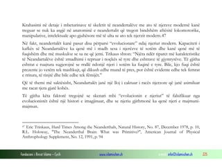 Fondacioni i Rinisë Islame — Cyrih www.islamischen.ch e-mail: info@islamischen.ch 225
Krahasimi në detaje i mbeturinave të skeletit të neandertalëve me ato të njerzve modernë kanë
treguar se nuk ka asgjë në anatominë e neandertalit që tregon bindshëm aftësitë lokomotorike,
manipulative, intelektuale apo gjuhësore më të ulta se ato tek njerzit modern.47
Në fakt, neandertalët kanë pasur disa përparsi “evolucionare” ndaj njeriut modern. Kapaciteti i
kafkës së Neandartalëve ka qenë më i madh sesa i njerëzve të sotëm dhe kanë qenë më të
fuqishëm dhe më muskuloz se sa ne që jemi. Trikaus shton: “Njëra ndër tiparet më karakteristike
të Neandartalëve është zmadhimi i tepruar i noçkës së tyre dhe eshtrave të gjymtyrëve. Të gjitha
eshtrat e ruajtura sugjerojnë se rrallë ndonjë njeri i sotëm ka fuqinë e tyre. Bile, kjo fuqi është
prezente jo vetëm tek mashkujt, që dikush edhe mund të pres, por është evidente edhe tek femrat
e rritura, të rinjtë dhe bile edhe tek fëmijët.”
Që të themi më saktësisht, Neandartalët janë një lloj i caktuar i racës njerzore që janë asimiluar
me racat tjera gjatë kohës.
Të gjitha këta faktorë tregojnë se skenari mbi “evolucionin e njeriut” të falsifikuar nga
evolucionistët është një histori e imagjinuar, dhe se njeriu gjithmonë ka qenë njeri e majmuni-
majmun.
47 Eric Trinkaus, Hard Times Among the Neanderthals, Natural History, No. 87, December 1978, p. 10,
R.L. Holoway, "The Neanderthal Brain: What was Primitive?", American Journal of Physical
Anthrophology Supplement, No. 12, 1991, p. 94
 
